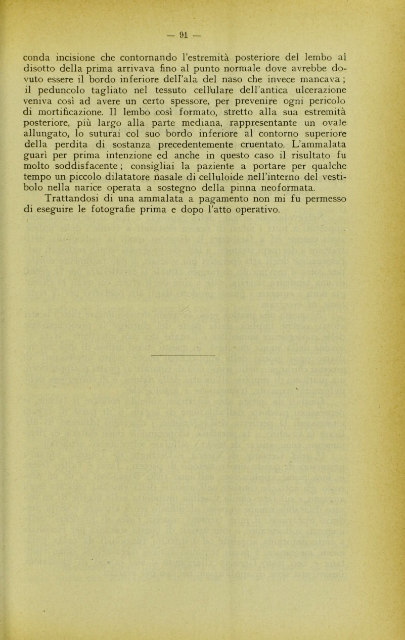 conda incisione che contornando l’estremità posteriore del lembo al disotto della prima arrivava fimo al punto normale dove avrebbe do- vuto essere il bordo inferiore dell’ala del naso che invece mancava ; il peduncolo tagliato nel tessuto cellulare dell’antica ulcerazione veniva così ad avere un certo spessore, per prevenire ogni pencolo di mortificazione. Il lembo così formato, stretto alla sua estremità posteriore, più largo alla parte mediana, rappresentante un ovale allungato, lo suturai col suo bordo inferiore al contorno superiore della perdita di sostanza precedentemente cruentato. L’ammalata guarì per prima intenzione ed anche in questo caso il risultato fu molto soddisfacente ; consigliai la paziente a portare per qualche tempo un piccolo dilatatore nasale di celluloide neH’interno del vesti- bolo nella narice operata a sostegno della pinna neoformata. Trattandosi di una ammalata a pagamento non mi fu permesso di eseguire le fotografie prima e dopo l’atto operativo.