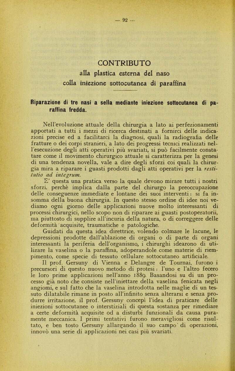 CONTRIBUTO alla plastica esterna del naso colla iniezione sottocutanea di paraffina Riparazione di tre nasi a sella mediante iniezione sottocutanea di pa- raffina fredda. Nell’evoluzione attuale della chirurgia a lato ai perfezionamenti apportati a tutti i mezzi di ricerca destinati a fornirci delle indica- zioni precise ed a facilitarci la diagnosi, quali la radiografia delle fratture o dei corpi stranieri, a lato dei progressi tecnici realizzati nel- l’esecuzione degli atti operativi più svariati, si può facilmente consta- tare come il movimento chirurgico attuale si caratterizza per la genesi di una tendenza novella, vale a dire degli sforzi coi quali la chirur- gia mira a riparare i guasti prodotti dagli atti operativi per la resti- tutio ad integrum. E’ questa una pratica verso la quale devono mirare tutti i nostri sforzi, perchè implica dalla parte del chirurgo la preoccupazione delle conseguenze immediate e lontane dei suoi interventi : si fa in- somma della buona chirurgia. In questo stesso ordine di idee noi ve- diamo ogni giorno delle applicazioni nuove molto interessanti di processi chirurgici, nello scopo non di riparare ai guasti postoperatorii, ma piuttosto di supplire alTincuria della natura, o di correggere delle deformità acquisite, traumatiche e patologiche. Guidati da questa idea direttrice, volendo colmare le lacune, le depressioni prodotte dall’ablazione di organi o di parte di organi interessanti la periferia dell’organismo, i chirurghi idearono di uti- lizare la vaselina o la paraffina, adoperandole come materie di riem- pimento, come specie di tessuto cellulare sottocutaneo artificiale. Il prof. Gersuny di Vienna e Delangre de Tournai, furono i precursori di questo nuovo metodo di protesi : l’uno e l’altro fecero le loro prime applicazioni nell’anno 1889. Basandosi su di un pro- cesso già noto che consiste nelTiniettare della vaselina fenicata negli angiomi, e sul fatto che la vaselina introdotta nelle maglie di un tes- suto dilatabile rimane in posto albinfinito senza alterarsi e senza pro- durre irritazione, il prof. Gersuny concepì l’idea di praticare delle iniezioni sottocutanee o interstiziali di questa sostanza per rimediare a certe deformità acquisite od a disturbi funzionali da causa pura- mente meccanica. I primi tentativi furono meravigliosi come risul- tato, e ben tosto Gersuny allargando il suo campo' di operazioni, innovò una serie di applicazioni nei casi più svariati.