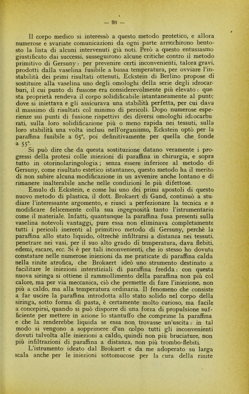 Il corpo medico si interessò a questo metodo protetico, e allora numerose e svariate comunicazioni da ogni parte arricchirono bento- sto la lista di alcuni intervenuti già noti. Però a questo entusiasmo giustificato dai successi, susseguirono alcune critiche contro il metodo primitivo di Gersuny : per prevenire certi inconvenienti, talora gravi, prodotti dalla vaselina fusibile a bassa temperatura, per ovviare Fin- stabilità dei primi risultati ottenuti, Eckstein di Berlino propose di sostituire alla vaselina uno degli omologhi della serie degli idrocar- buri, il cui punto di fusione era considerevolmente più elevato : que- sta proprietà rendeva il corpo solidificabile istantaneamente al punte dove si iniettava e gli assicurava una stabilità perfetta, per cui dava il massimo di risultati col minimo di pericoli. Dopo numerose espe- rienze sui punti di fusione rispettivi dei diversi omologhi idiocarbu rati, sulla loro solidificazione più o meno rapida nei tessuti, sulla loro stabilità una volta inclusi nelPorganismo, Eckstein optò per la paraffina fusibile a 65°, poi definitivamente per quella che fonde Si può dire che da questa sostituzione datano veramente i pro- gressi della protesi colle iniezioni di paraffina in chirurgia, e sopra tutto in otorinolaringologia ; senza essere inferiore al metodo di Gersuny, come risultato estetico istantaneo, questo metodo ha il merito di non subire alcuna modificazione in un avvenire anche lontano e di rimanere inalterabile anche nelle condizioni le più difettose. Emulo di Eckstein, e come lui uno dei primi apostoli di questo nuovo metodo di plastica, il dott. Brokaert di Gand, continuò a stu- diare Finteressante argomento, e riuscì a perfezionare la tecnica e a modificare felicemente colla sua ingegnosità tanto Fistrumentario come il materiale. Infatti, quantunque la paraffina fusa presenti sulla vaselina notevoli vantaggi, pure essa non eliminava completamente tutti i pericoli inerenti al primitivo metodo di Gersuny, perchè la paraffina allo stato liquido, oltreché infiltrarsi a distanza nei tessuti, penetrare nei vasi, per il suo alto grado di temperatura, dava flebiti, edemi, escare, ecc. Si è per tali inconvenienti, che io stesso ho dovuto constatare nelle numerose iniezioni da me praticate di paraffina calda nella rinite atrofica, che Brokaert ideò uno strumento destinato a facilitare le iniezioni interstiziali di paraffina fredda : con questa nuova siringa si ottiene il rammollimento della paraffina non più col calore, ma per via meccanica, ciò che permette di fare l’iniezione, non più a caldo, ma alla temperatura ordinaria. Il fenomeno che consiste a far uscire la paraffina introdotta allo stato solido nel corpo della siringa, sotto forma di pasta, è certamente molto curioso, ma facile a concepirsi, quando si può disporre di una forza di propulsione suf- ficiente per mettere in azione lo stantuffo che comprime la paraffina e che la renderebbe liquida se essa non trovasse un’uscita : in tal modo si vengono a sopprimere d'un colpo tutti gli inconvenienti dovuti talvolta alle iniezioni a caldo, quindi non più bruciature, non più infiltrazioni di paraffina a distanza, non più trombo-flebiti. L’istrumento ideato dal Brokaert e da me adoperato su larga scala anche per le iniezioni sottomucose per la cura della rinite