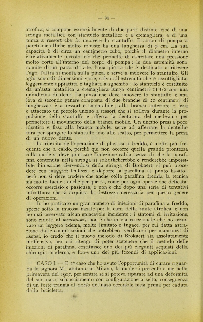 atrofica, si compone essenzialmente di due parti distinte, cioè di una siringa metallica con stantuffo metallico e a cremagliera, e di una pinza a ressort che fa muovere lo stantuffo. Il .corpo di pompa a pareti metalliche molto robuste ha una lunghezza di 9 cm. La sua capacità è di circa un centimetro cubo, poiché il diametro interno è relativamente piccolo, ciò che permette di esercitare una pressione molto forte all’interno del corpo di pompa ; le due estremità sono munite di un passo di vite, luna più sottile è destinata a ricevere l’ago, l’altra si monta sulla pinza, e serve a muovere lo stantuffo. Gli aghi sono di dimensioni varie, salvo all’estremità che è assottigliata, leggermente appiattita e tagliata a sghembo ; lo stantuffo è costituito da un’asta metallica a cremagliera lunga centimetri ii 1/2 con una quindicina di denti. La pinza che deve muovere lo stantuffo, è una leva di secondo genere composta di due branche di 20 centimetri di lunghezza : è a ressort e smontabile ; alla branca anteriore o fissa è attaccato un piccolo uncino a ressort che si solleva durante la pro- pulsione dello stantuffo e afferra la dentatura del medesimo per permettere il movimento della branca mobile. Un uncino press’a poco identico è fisso alla branca mobile, serve ad afferrare la dentella- tura per spingere lo stantuffo ffno allo scatto, per permettere la presa di un nuovo dente. La riuscita dell’operazione di plastica a freddo, è molto più fre- quente che a caldo, perchè qui non occorre quella grande prontezza colla quale si deve praticare l’iniezione calda, senza di che la paraf- fina contenuta nella siringa si solidificherebbe e renderebbe impossi- bile l’iniezione. Servendosi della siringa di Brokaert, si può proce- dere con maggior lentezza e deporre la paraffina al punto fissato : però non si deve credere che anche colla paraffina fredda la tecnica sia molto facile ; anche per questa, come per ogni operazione delicata, occorre esercizio e pazienza, e non è che dopo una serie di tentativi infruttuosi che si acquista la destrezza necessaria per questo genere di operazioni. Io ho praticato un gran numero di iniezioni di paraffina a freddo, specie sotto la mucosa nasale per la cura della rinite atrofica, e non ho mai osservato alcun spiacevole incidente ; i sintomi di irritazione, sono ridotti al jninimum ; non è che in via eccezionale che ho osser- vato un leggero edema, molto limitato e fugace, per cui fatta astra- zione dalle complicazioni che potrebbero verificarsi per mancanza di asepsi, io credo che il nuovo metodo di Brokaert sia assolutamente inoffensivo, per cui ritengo di poter sostenere che il metodo delle iniezioni di paraffina, costituisce uno dei più eleganti acquisti della chirurgia moderna, e forse uno dei più fecondi di applicazioni. CASO I. — Il 1° caso che ho avuto l’opportunità di curare riguar- da la signora M... abitante in Milano, la quale si presentò a me nella primavera del 1907, per sentire se si poteva riparare ad una deformità del suo naso, schiacciamento con configurazione a sella, conseguenza di un forte trauma al dorso del naso occorsole mesi prima per caduta dalla bicicletta.