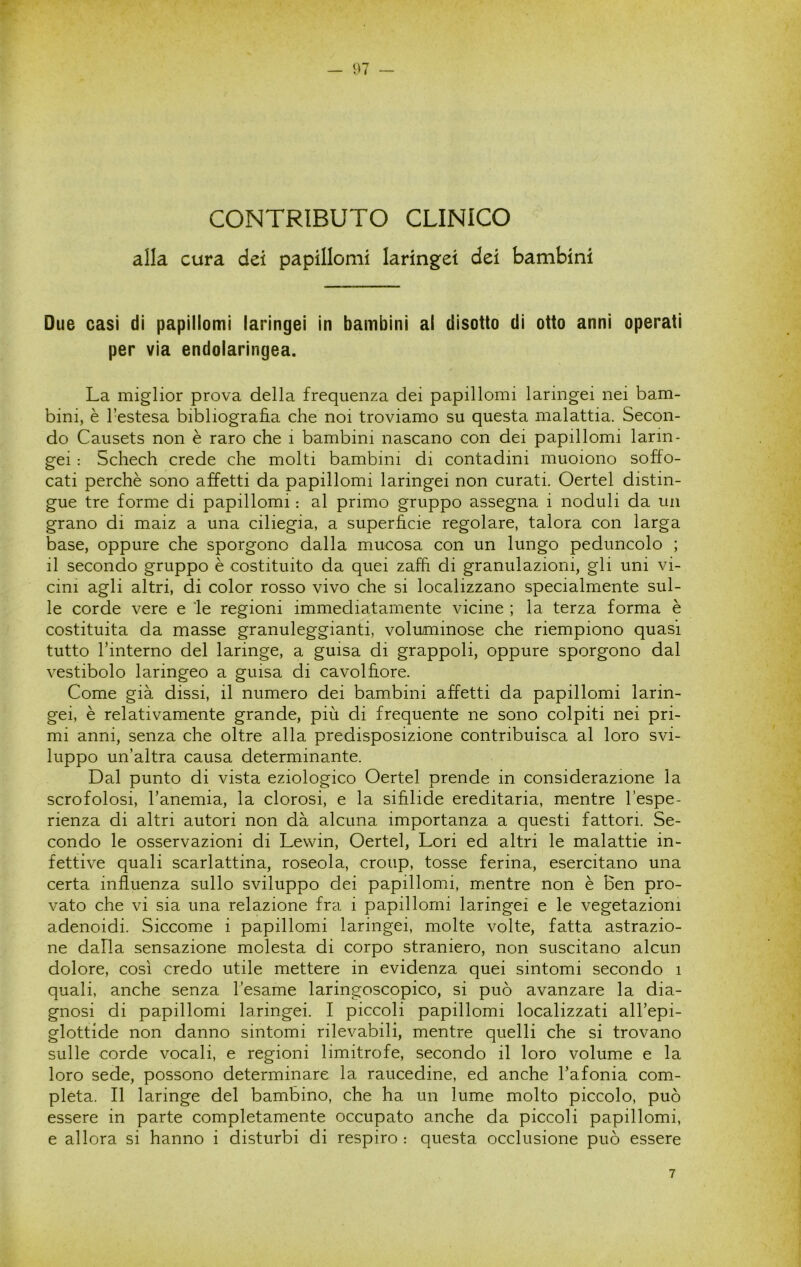 CONTRIBUTO CLINICO alla cura dei papillomi laringei dei bambini Due casi di papillomi laringei in bambini ai disotto di otto anni operati per via endolaringea. La miglior prova della frequenza dei papillomi laringei nei bam- bini, è l’estesa bibliografìa che noi troviamo su questa malattia. Secon- do Causets non è raro che i bambini nascano con dei papillomi larin- gei : Schech crede che molti bambini di contadini muoiono soffo- cati perchè sono affetti da papillomi laringei non curati. Oertel distin- gue tre forme di papillomi : al primo gruppo assegna i noduli da un grano di maiz a una ciliegia, a superfìcie regolare, talora con larga base, oppure che sporgono dalla mucosa con un lungo peduncolo ; il secondo gruppo è costituito da quei zaffi di granulazioni, gli uni vi- cini agli altri, di color rosso vivo che si localizzano specialmente sul- le corde vere e 'le regioni immediatamente vicine ; la terza forma è costituita da masse granuleggianti, voluminose che riempiono quasi tutto l’interno del laringe, a guisa di grappoli, oppure sporgono dal vestibolo laringeo a guisa di cavolfìore. Come già dissi, il numero dei bambini affetti da papillomi larin- gei, è relativamente grande, più di frequente ne sono colpiti nei pri- mi anni, senza che oltre alla predisposizione contribuisca al loro svi- luppo un’altra causa determinante. Dal punto di vista eziologico Oertel prende in considerazione la scrofolosi, l’anemia, la clorosi, e la sifìlide ereditaria, mentre l’espe- rienza di altri autori non dà alcuna importanza a questi fattori. Se- condo le osservazioni di Lewin, Oertel, Lori ed altri le malattie in- fettive quali scarlattina, roseola, croup, tosse ferina, esercitano una certa influenza sullo sviluppo dei papillomi, mentre non è ben pro- vato che vi sia una relazione fra i papillomi laringei e le vegetazioni adenoidi. Siccome i papillomi laringei, molte volte, fatta astrazio- ne dalla sensazione molesta di corpo straniero, non suscitano alcun dolore, così credo utile mettere in evidenza quei sintomi secondo i quali, anche senza l’esame laringoscopico, si può avanzare la dia- gnosi di papillomi laringei. I piccoli papillomi localizzati all’epi- glottide non danno sintomi rilevabili, mentre quelli che si trovano sulle corde vocali, e regioni limitrofe, secondo il loro volume e la loro sede, possono determinare la raucedine, ed anche l’afonia com- pleta. Il laringe del bambino, che ha un lume molto piccolo, può essere in parte completamente occupato anche da piccoli papillomi, e allora si hanno i disturbi di respiro : questa occlusione può essere 7