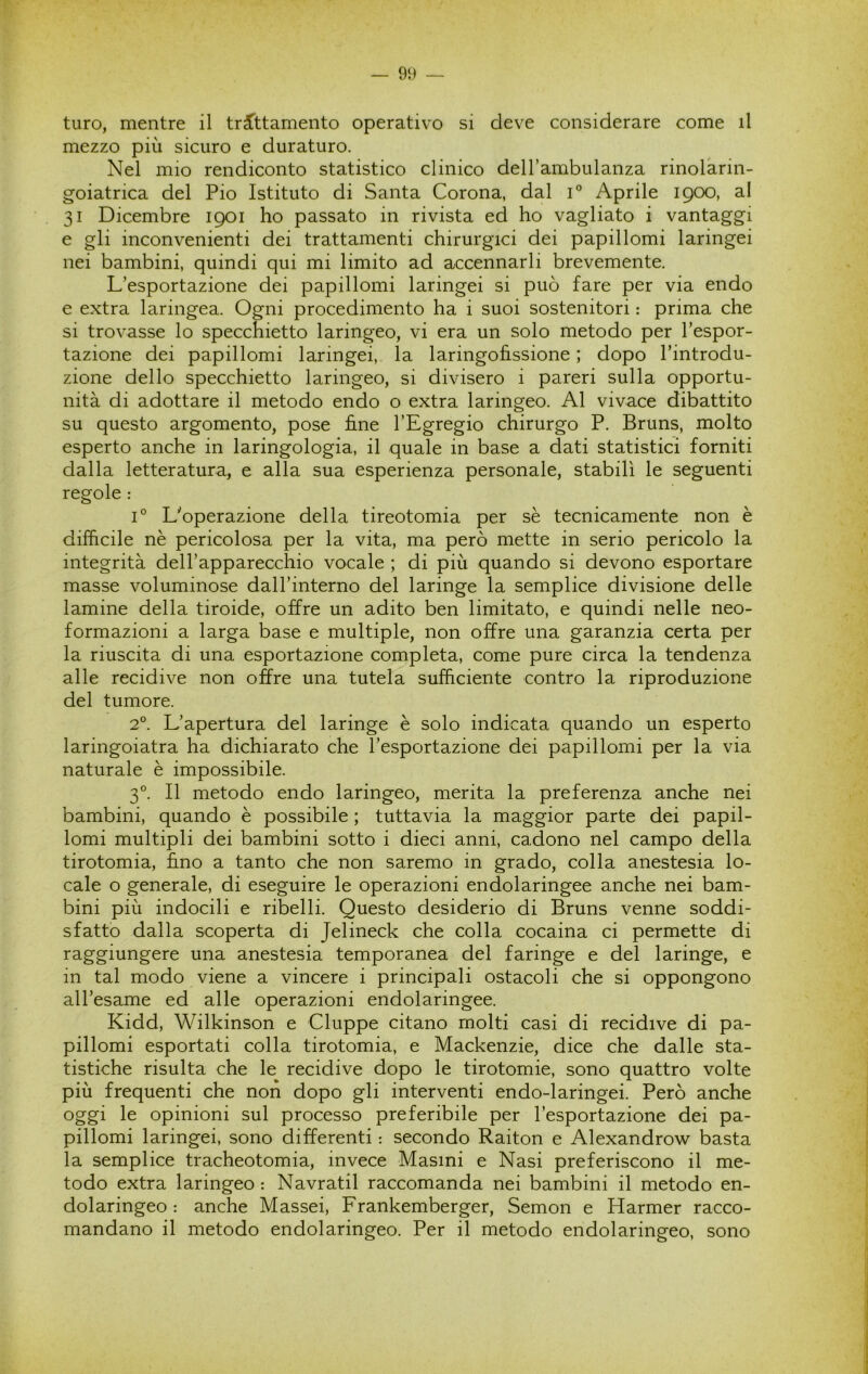 turo, mentre il trattamento operativo si deve considerare come il mezzo più sicuro e duraturo. Nel mio rendiconto statistico clinico dell’ambulanza rinolarin- goiatrica del Pio Istituto di Santa Corona, dal C Aprile 1900, al 31 Dicembre 1901 ho passato in rivista ed ho vagliato i vantaggi e gli inconvenienti dei trattamenti chirurgici dei papillomi laringei nei bambini, quindi qui mi limito ad accennarli brevemente. L’esportazione dei papillomi laringei si può fare per via endo e extra laringea. Ogni procedimento ha i suoi sostenitori : prima che si trovasse lo specchietto laringeo, vi era un solo metodo per l’espor- tazione dei papillomi laringei, la laringofissione ; dopo l’introdu- zione dello specchietto laringeo, si divisero i pareri sulla opportu- nità di adottare il metodo endo o extra laringeo. Al vivace dibattito su questo argomento, pose fine l’Egregio chirurgo P. Bruns, molto esperto anche in laringologia, il quale in base a dati statistici forniti dalla letteratura, e alla sua esperienza personale, stabilì le seguenti regole : 1° L'operazione della tireotomia per sè tecnicamente non è difficile nè pericolosa per la vita, ma però mette in serio pericolo la integrità deH’apparecchio vocale ; di più quando si devono esportare masse voluminose dall’interno del laringe la semplice divisione delle lamine della tiroide, offre un adito ben limitato, e quindi nelle neo- formazioni a larga base e multiple, non offre una garanzia certa per la riuscita di una esportazione completa, come pure circa la tendenza alle recidive non offre una tutela sufficiente contro la riproduzione del tumore. 2°. L’apertura del laringe è solo indicata quando un esperto laringoiatra ha dichiarato che l’esportazione dei papillomi per la via naturale è impossibile. 3°. Il metodo endo laringeo, merita la preferenza anche nei bambini, quando è possibile ; tuttavia la maggior parte dei papil- lomi multipli dei bambini sotto i dieci anni, cadono nel campo della tirotomia, fino a tanto che non saremo in grado, colla anestesia lo- cale o generale, di eseguire le operazioni endolaringee anche nei bam- bini più indocili e ribelli. Questo desiderio di Bruns venne soddi- sfatto dalla scoperta di Jelineck che colla cocaina ci permette di raggiungere una anestesia temporanea del faringe e del laringe, e in tal modo viene a vincere i principali ostacoli che si oppongono all’esame ed alle operazioni endolaringee. Kidd, Wilkinson e Cluppe citano molti casi di recidive di pa- pillomi esportati colla tirotomia, e Mackenzie, dice che dalle sta- tistiche risulta che le recidive dopo le tirotomie, sono quattro volte più frequenti che non dopo gli interventi endo-laringei. Però anche oggi le opinioni sul processo preferibile per l’esportazione dei pa- pillomi laringei, sono differenti : secondo Raiton e Alexandrow basta la semplice tracheotomia, invece Masini e Nasi preferiscono il me- todo extra laringeo : Navratil raccomanda nei bambini il metodo en- dolaringeo : anche Massei, Frankemberger, Semon e Harmer racco- mandano il metodo endolaringeo. Per il metodo endolaringeo, sono