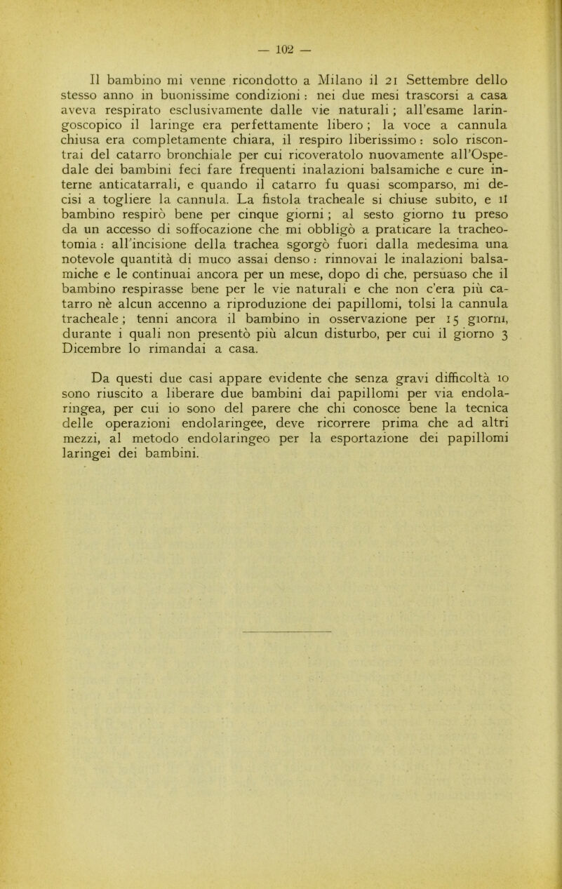 Il bambino mi venne ricondotto a Milano il 21 Settembre dello stesso anno in buonissime condizioni : nei due mesi trascorsi a casa aveva respirato esclusivamente dalle vie naturali ; all’esame larin- goscopico il laringe era perfettamente libero ; la voce a cannula chiusa era completamente chiara, il respiro liberissimo : solo riscon- trai del catarro bronchiale per cui ricoveratolo nuovamente all’Ospe- dale dei bambini feci fare frequenti inalazioni balsamiche e cure in- terne anticatarrali, e quando il catarro fu quasi scomparso, mi de- cisi a togliere la cannula. La fistola tracheale si chiuse subito, e il bambino respirò bene per cinque giorni ; al sesto giorno tu preso da un accesso di soffocazione che mi obbligò a praticare la tracheo- tomia : airincisione della trachea sgorgò fuori dalla medesima una notevole quantità di muco assai denso : rinnovai le inalazioni balsa- miche e le continuai ancora per un mese, dopo di che, persuaso che il bambino respirasse bene per le vie naturali e che non c’era più ca- tarro nè alcun accenno a riproduzione dei papillomi, tolsi la cannula tracheale ; tenni ancora il bambino in osservazione per 15 giorni, durante i quali non presentò più alcun disturbo, per cui il giorno 3 Dicembre lo rimandai a casa. Da questi due casi appare evidente che senza gravi difficoltà 10 sono riuscito a liberare due bambini dai papillomi per via endola- ringea, per cui io sono del parere che chi conosce bene la tecnica delle operazioni endolaringee, deve ricorrere prima che ad altri mezzi, al metodo endolaringeo per la esportazione dei papillomi laringei dei bambini.