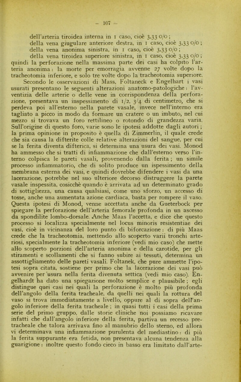 deH’arteria tiroidea interna m i caso, cioè 3,33 0/0 ; della vena giugulare anteriore destra, in i caso, cioè 3,33 0/0 ; della vena anonima sinistra, in i caso, cioè 3,33 0/0 ; della vena tiroidea superiore sinistra, in i caso, cioè 3,33 0/0 ; quindi la perforazione nella, massima parte dei casi ha colpito l’ar- teria anonima : la morte per emorragia avvenne 27 volte dopo la tracheotomia inferiore, e solo tre volte dopo la tracheotomia superiore. Secondo le osservazioni di Mass, Foltaneck e Engelhart 1 vasi usurati presentano le seguenti alterazioni anatomo-patologiche : l’av- ventizia delle arterie o delle vene in corrispondenza della perfora- zione, presentava un inspessimento di 1/2, 3/4 di centimetro, che si perdeva poi all’esterno nella parete vasale, invece nell’interno era tagliato a picco in modo da formare un cratere o un imbuto, nel cui mezzo si trovava un foro rettilineo o rotondo di grandezza vana. Sull’origine di questo foro, vane sono le ipotesi addotte dagli autori ; la prima opinione in proposito è quella di Zimmerlin, il quale crede che sia causa la difterite colle relative alterazioni del sangue, per cui se la ferita diventa difterica, si determina una usura dei vasi. Monod ha ammesso che si tratti di infiammazione che dall’esterno verso l’in- terno colpisca le pareti vasali, provenendo dalla ferita ; un simile processo infiammatorio, che di solito produce un ispessimento della membrana esterna dei vasi, e quindi dovrebbe difendere i vasi da una lacerazione, potrebbe nel suo ulteriore decorso distruggere la parete vasale inspessita, cosicché quando è arrivata ad un determinato grado di sottigliezza, una causa qualsiasi, come uno sforzo, un accesso di tosse, anche una aumentata azione cardiaca, basta per rompere il vaso. Questa ipotesi di Monod, venne accettata anche da Gueterbock per spiegare la perforazione dell’arteria femorale profonda in un ascesso da spondilite lombo-dorsale. Anche Maas l’accetta, e dice che questo processo si localizza specialmente nel locus minoris resistentiae dei vasi, cioè in vicinanza del loro punto di biforcazione : di più Maas crede che la tracheotomia, mettendo allo scoperto varii tronchi arte- riosi, specialmente la tracheotomia inferiore (vedi mio caso) che mette allo scoperto porzioni dell’arteria anonima e della carotide, per gli stiramenti e scollamenti che si fanno subire ai tessuti, determina un assottigliamento delle pareti vasali. Foltanek, che pure ammette l’ipo- tesi sopra citata, sostiene per primo che la lacerazione dei vasi può avvenire per usura nella ferita divenuta settica (vedi mio caso). En- gelhardt ha dato una spiegazione molto semplice e plausibile ; egli distingue quei casi nei quali la perforazione è molto più profonda dell’angolo della ferita tracheale, da quelli nei quali la rottura del vaso si trova immediatamente a livello, oppure al di sopra delFan- golo inferiore della ferita tracheale ; in quasi tutti i casi della prima serie del primo gruppo, dalle storie cliniche noi possiamo ricavare infatti che dall’angolo inferiore della ferita, partiva un recesso pre- tracheale che talora arrivava fino al manubrio dello sterno, ed allora vi determinava una infiammazione purulenta del mediastino : di più la ferita suppurante era fetida, non presentava alcuna tendenza alla guarigione : inoltre questo fondo cieco in basso era limitato dalTarte-