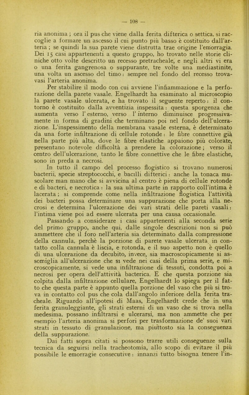 ria anonima ; ora il pus che viene dalla ferita difterica o settica, si rac- coglie a formare un ascesso il cui punto più basso è costituito dall’ar- teria ; se quindi la sua parete viene distrutta trae origine Temorragia. Dei 15 casi appartenenti a questo gruppo, ho trovato nelle storie cli- niche otto volte descritto un recesso pretracheale, e negli altri vi era o una ferita gangrenosa o suppurante, tre volte una mediastinite, una volta un ascesso del timo : sempre nel fondo del recesso trova- vasi l’arteria anonima. Per stabilire il modo con cui avviene Tinfìammazione e la perfo- razione della parete vasale. Engelhardt ha esaminato al microscopio la parete vasale ulcerata, e ha trovato il seguente reperto : il con- torno è costituito dalla avventizia inspessita : questa sporgenza che aumenta verso l’esterno, verso l’interno diminuisce progressiva- mente in forma di gradini che terminano poi nel fondo dell’ulcera- zione. L’inspessimento della membrana vasale esterna, è determinato da una forte infiltrazione di cellule rotonde : le fibre connettive già nella parte più alta, dove le fibre elastiche appaiono più colorate, presentano notevole difficoltà a prendere la colorazione ; verso il centro dell’ulcerazione, tanto le fibre connettive che le fibre elastiche, sono in preda a necrosi. In tutto il campo del processo flogistico si trovano numerosi bacterii, specie streptococchi, e bacilli difterici : anche la tonaca mu- scolare man mano che si avvicina al centro è piena di cellule rotonde e di bacteri, e necrotica : la sua ultima parte in rapporto coll’intima è lacerata ; si comprende come nella infiltrazione flogistica l’attività dei bacteri possa determinare una suppurazione che porta alla ne- crosi e determina l’ulcerazione dei vari strati delle pareti vasali : l’intima viene poi ad essere ulcerata per una causa occasionale. Passando a considerare i casi appartenenti alla seconda serie del primo gruppo, anche qui, dalle singole descrizioni non si può ammettere che il foro nell’arteria sia determinato dalla compressione della cannula, perchè la porzione di parete vasale ulcerata in con- tatto colla cannula è liscia, e rotonda, e il suo aspetto non è quello di una ulcerazione da decubito, invece, sia macroscopicamente si as- somiglia all’ulcerazione che si vede nei casi della prima serie, e mi- croscopicamente, si vede una infiltrazione di tessuti, condotta poi a necrosi per opera delFattività bacterica. E che questa porzione sia colpita dalla infiltrazione cellulare, Engelhardt lo spiega per il fat- to che questa parte è appunto quella porzione del vaso che più si tro- va in contatto col pus che cola dall’angolo inferiore della ferita tra- cheale. Riguardo all’ipotesi di Maas, Engelhardt crede che in una ferita granuleggiante, gli strati esterni di un vaso che si trova nella medesima, possano infiltrarsi e ulcerarsi, ma non ammette che per esempio l’arteria anonima si perfori per trasformazione de’ suoi vari strati in tessuto di granulazione, ma piuttosto sia la conseguenza della suppurazione. Dai fatti sopra citati si possono trarre utili conseguenze sulla tecnica da seguirsi nella tracheotomia, allo scopo di evitare il più possibile le emorragie consecutive : innanzi tutto bisogna tenere l’in-