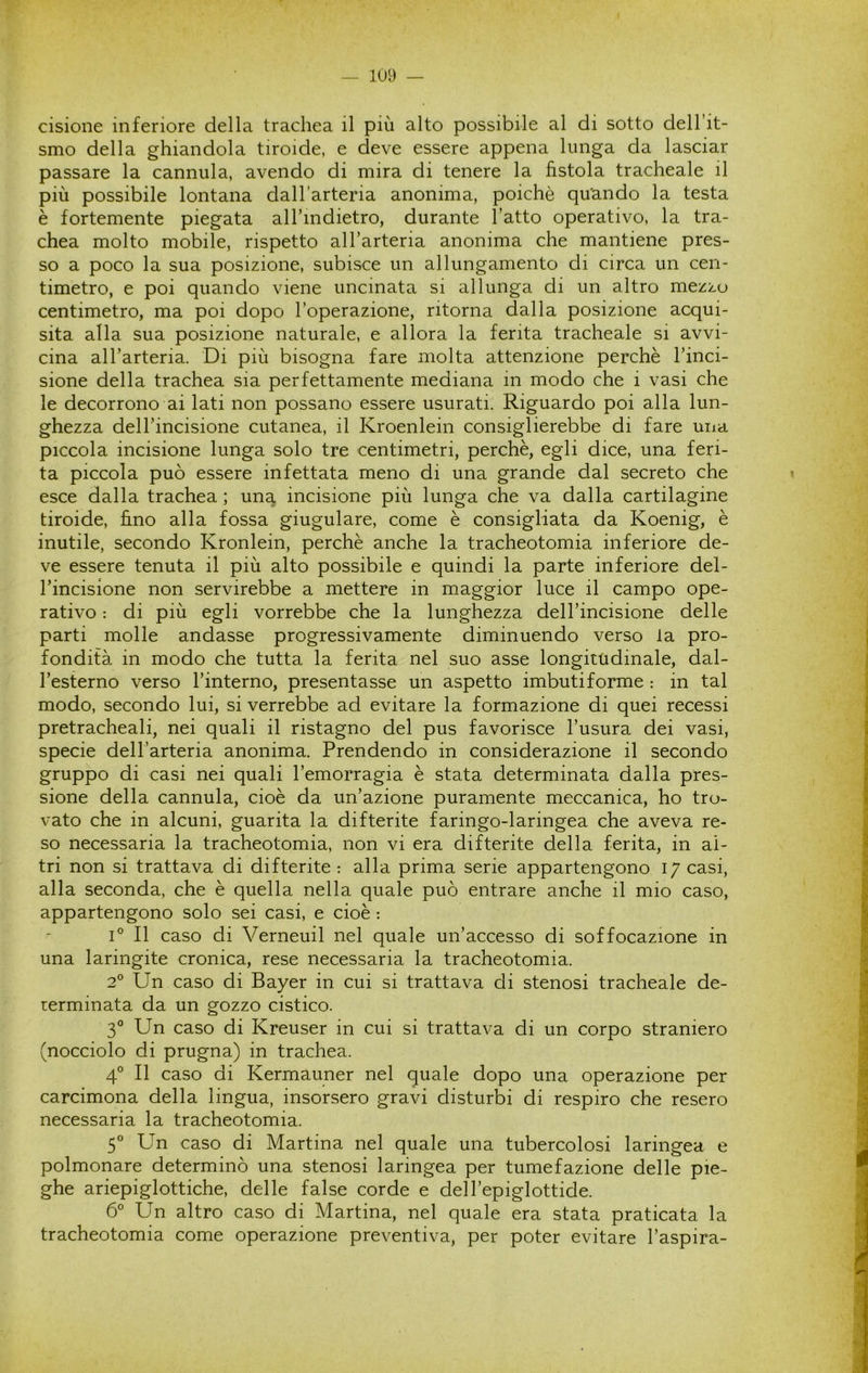 cisione inferiore della trachea il più alto possibile al di sotto dell’it- smo della ghiandola tiroide, e deve essere appena lunga da lasciar passare la cannula, avendo di mira di tenere la fistola tracheale il più possibile lontana dall’arteria anonima, poiché quando la testa è fortemente piegata aH’mdietro, durante l’atto operativo, la tra- chea molto mobile, rispetto all’arteria anonima che mantiene pres- so a poco la sua posizione, subisce un allungamento di circa un cen- timetro, e poi quando viene uncinata si allunga di un altro mezzo centimetro, ma poi dopo l’operazione, ritorna dalla posizione acqui- sita alla sua posizione naturale, e allora la ferita tracheale si avvi- cina all’arteria. Di più bisogna fare molta attenzione perchè l’inci- sione della trachea sia perfettamente mediana in modo che i vasi che le decorrono ai lati non possano essere usurati. Riguardo poi alla lun- ghezza dell’incisione cutanea, il Kroenlein consiglierebbe di fare una piccola incisione lunga solo tre centimetri, perchè, egli dice, una feri- ta piccola può essere infettata meno di una grande dal secreto che esce dalla trachea ; una incisione più lunga che va dalla cartilagine tiroide, fino alla fossa giugulare, come è consigliata da Koenig, è inutile, secondo Kronlein, perchè anche la tracheotomia inferiore de- ve essere tenuta il più alto possibile e quindi la parte inferiore del- l’incisione non servirebbe a mettere in maggior luce il campo ope- rativo : di più egli vorrebbe che la lunghezza dell’incisione delle parti molle andasse progressivamente diminuendo verso la pro- fondità in modo che tutta la ferita nel suo asse longitùdinale, dal- l’esterno verso l’interno, presentasse un aspetto imbutiforme : in tal modo, secondo lui, si verrebbe ad evitare la formazione di quei recessi pretracheali, nei quali il ristagno del pus favorisce l’usura dei vasi, specie dell’arteria anonima. Prendendo in considerazione il secondo gruppo di casi nei quali l’emorragia è stata determinata dalla pres- sione della cannula, cioè da un’azione puramente meccanica, ho tro- vato che in alcuni, guarita la difterite faringo-laringea che aveva re- so necessaria la tracheotomia, non vi era difterite della ferita, in al- tri non si trattava di difterite : alla prima serie appartengono 17 casi, alla seconda, che è quella nella quale può entrare anche il mio caso, appartengono solo sei casi, e cioè : 1° Il caso di Verneuil nel quale un’accesso di soffocazione in una laringite cronica, rese necessaria la tracheotomia. 2° Un caso di Bayer in cui si trattava di stenosi tracheale de- terminata da un gozzo cistico. 3° Un caso di Kreuser in cui si trattava di un corpo straniero (nocciolo di prugna) in trachea. 4° Il caso di Kermauner nel quale dopo una operazione per carcimona della lingua, insorsero gravi disturbi di respiro che resero necessaria la tracheotomia. 5° Un caso di Martina nel quale una tubercolosi laringea e polmonare determinò una stenosi laringea per tumefazione delle pie- ghe ariepiglottiche, delle false corde e dell’epiglottide. 6° Un altro caso di Martina, nel quale era stata praticata la tracheotomia come operazione preventiva, per poter evitare l’aspira-