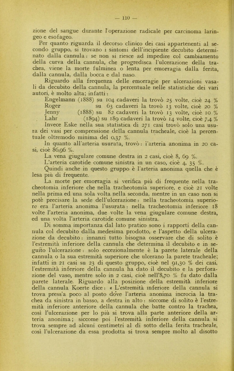 zione del sangue durante l operazione radicale per carcinoma larin- geo e esofageo. Per quanto riguarda il decorso clinico dei casi appartenenti al se- condo gruppo, si trovano i sintomi dell’incipiente decubito determi- nato dalla cannula : se non si riesce ad impedire col cambiamento della curva della cannula, che progredisca l’ulcerazione della tra- chea, viene la morte fulminea o lenta per emorragia dalla ferita, dalla cannula, dalla bocca e dal naso. Riguardo alla frequenza delle emorragie per ulcerazioni vasa- li da decubito della cannula, la percentuale nelle statistiche dei vari autori, è molto alta; infatti : Engelmann (1888) su 104 cadaveri la trovò 25 volte, cioè 24 % Roger su 63 cadaveri la trovò 13 volte, cioè 20 % Jenny (1888) su 82 cadaveri la trovò 13 volte, cioè io % Lahr (1894) su 189 cadaveri la trovò 14 volte, cioè 7,4 % Invece Eske nella sua statistica di 271 casi trovò solo una usu- ra dei vasi per compressione della cannula tracheale, cioè la percen- tuale oltremodo minima del 0,37 %. In quanto all’arteria usurata, trovò : l’arteria anonima in 20 ca- si, cioè 86,96 %. La vena giugulare comune destra in 2 casi, cioè 8, 69 %. L’arteria carotide comune sinistra in un caso, cioè 4, 35 %. Quindi anche in questo gruppo è l’arteria anonima quella che è lesa più di frequente. La morte per emorragia si verifica più di frequente nella tra- cheotomia inferiore che nella tracheotomia superiore, e cioè 21 volte nella prima ed una sola volta nella seconda, mentre in un caso non si potè precisare la sede dell’ulcerazione : nella tracheotomia superio- re era l’arteria anonima l’usurata: nella tracheotomia inferiore 18 volte l’arteria anonima, due volte la vena giugulare comune destra, ed una volta l’arteria carotide comune sinistra. Di somma importanza dal lato pratico sono i rapporti della can- nula col decubito dalla medesima prodotto, e l’aspetto della ulcera- zione da decubito : innanzi tutto bisogna osservare che di solito è l’estremità inferiore della cannula che determina il decubito e in se- guito l’ulcerazione : solo eccezionalmente è la parete laterale della cannula o la sua estremità superiore che ulcerano la parete tracheale; infatti in 21 casi su 23 di questo gruppo, cioè nel 91,30 % dei casi, l'estremità inferiore della cannula ha dato il decubito e la perfora- zione del vaso, mentre solo in 2 casi, cioè neH’8,70 % fu dato dalla parete laterale. Riguardo alla posizione della estremità inferiore della cannula Koerte dice : « L’estremità inferiore della cannula si trova press’a poco al posto doVe l’arteria anonima incrocia la tra- chea da sinistra in basso, a destra in alto : siccome di solito è l’estre- mità inferiore anteriore della cannula che batte contro la trachea, così l’ulcerazione per lo più si trova alla parte anteriore della ar- teria anonima ; siccome poi l’estremità inferiore della cannula si trova sempre ad alcuni centimetri al di sotto della ferita tracheale, così l’ulcerazione da essa prodotta si trova sempre molto al disotto