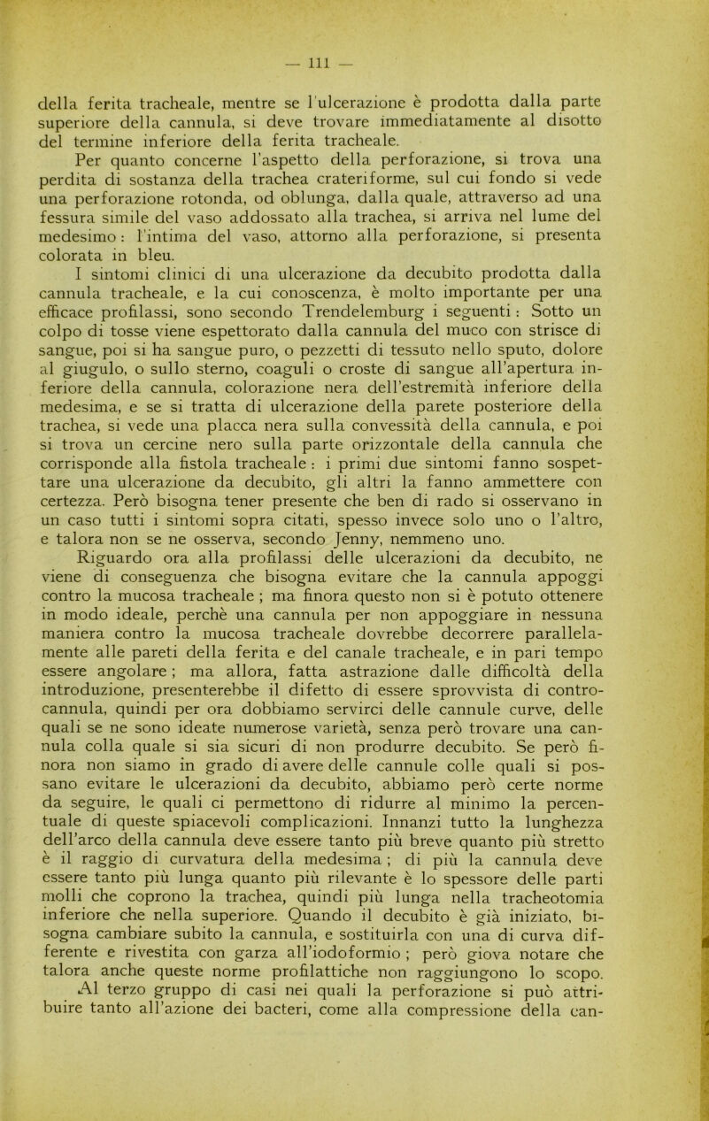 della ferita tracheale, mentre se l’ulcerazione è prodotta dalla parte superiore della cannula, si deve trovare immediatamente al disotto del termine inferiore della ferita tracheale. Per quanto concerne l’aspetto della perforazione, si trova una perdita di sostanza della trachea crateriforme, sul cui fondo si vede una perforazione rotonda, od oblunga, dalla quale, attraverso ad una fessura simile del vaso addossato alla trachea, si arriva nel lume del medesimo : Tintima del vaso, attorno alla perforazione, si presenta colorata in bleu. I sintomi clinici di una ulcerazione da decubito prodotta dalla cannula tracheale, e la cui conoscenza, è molto importante per una efficace profilassi, sono secondo Trendelemburg i seguenti : Sotto un colpo di tosse viene espettorato dalla cannula del muco con strisce di sangue, poi si ha sangue puro, o pezzetti di tessuto nello sputo, dolore al giugulo, o sullo sterno, coaguli o croste di sangue all’apertura in- feriore della cannula, colorazione nera deH’estremità inferiore della medesima, e se si tratta di ulcerazione della parete posteriore della trachea, si vede una placca nera sulla convessità della cannula, e poi si trova un cercine nero sulla parte orizzontale della cannula che corrisponde alla fìstola tracheale : i primi due sintomi fanno sospet- tare una ulcerazione da decubito, gli altri la fanno ammettere con certezza. Però bisogna tener presente che ben di rado si osservano in un caso tutti i sintomi sopra citati, spesso invece solo uno o l’altro, e talora non se ne osserva, secondo Jenny, nemmeno uno. Riguardo ora alla profilassi delle ulcerazioni da decubito, ne viene di conseguenza che bisogna evitare che la cannula appoggi contro la mucosa tracheale ; ma finora questo non si è potuto ottenere in modo ideale, perchè una cannula per non appoggiare in nessuna maniera contro la mucosa tracheale dovrebbe decorrere parallela- mente alle pareti della ferita e del canale tracheale, e in pari tempo essere angolare ; ma allora, fatta astrazione dalle difficoltà della introduzione, presenterebbe il difetto di essere sprovvista di contro- cannula, quindi per ora dobbiamo servirci delle cannule curve, delle quali se ne sono ideate numerose varietà, senza però trovare una can- nula colla quale si sia sicuri di non produrre decubito. Se però fi- nora non siamo in grado di avere delle cannule colle quali si pos- sano evitare le ulcerazioni da decubito, abbiamo però certe norme da seguire, le quali ci permettono di ridurre al minimo la percen- tuale di queste spiacevoli complicazioni. Innanzi tutto la lunghezza dell’arco della cannula deve essere tanto più breve quanto più stretto è il raggio di curvatura della medesima ; di più la cannula deve essere tanto più lunga quanto più rilevante è lo spessore delle parti molli che coprono la trachea, quindi più lunga nella tracheotomia inferiore che nella superiore. Quando il decubito è già iniziato, bi- sogna cambiare subito la cannula, e sostituirla con una di curva dif- ferente e rivestita con garza all’iodoformio ; però giova notare che talora anche queste norme profilattiche non raggiungono lo scopo. Al terzo gruppo di casi nei quali la perforazione si può attri- buire tanto all’azione dei bacteri, come alla compressione della can-