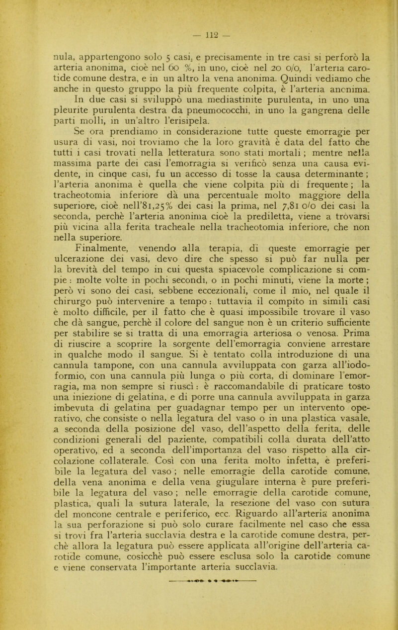 nula, appartengono solo 5 casi^ e precisamente in tre casi si perforò la arteria anonima, cioè nel 60 %, in uno, cioè nel 20 0/0, l’arteria caro- tide comune destra, e in un altro la vena anonima. Quindi vediamo che anche in questo gruppo la più frequente colpita, è l’arteria anonima. In due casi si sviluppò una mediastinite purulenta, in uno una pleurite purulenta destra da pneumococchi, in uno la gangrena delle parti molli, in un’altro l’erisipela. Se ora prendiamo in considerazione tutte queste emorragie per usura di vasi, noi troviamo che la loro gravità è data del fatto che tutti 1 casi trovati nella letteratura sono stati mortali ; mentre nella massima parte dei casi l’emorragia si verihcò senza una causa evi- dente, in cinque casi, fu un accesso di tosse la causa determinante ; l’arteria anonima è quella che viene colpita più di frequente ; la tracheotomia inferiore dà una percentuale molto maggiore della superiore, cioè neH’81,25% dei casi la prima, nel 7,81 0/0 dei casi la seconda, perchè l’arteria anonima cioè la prediletta, viene a trovarsi più vicina alla ferita tracheale nella tracheotomia inferiore, che non nella superiore. Finalmente, venendo alla terapia, di queste emorragie per ulcerazione dei vasi, devo dire che spesso si può far nulla per la brevità del tempo in cui questa spiacevole complicazione si com- pie ; molte volte in pochi secondi, o in pochi minuti, viene la morte ; però vi sono dei casi, sebbene eccezionali, come il mio, nel quale il chirurgo può intervenire a tempo : tuttavia il compito in simili casi è molto diffìcile, per il fatto che è quasi impossibile trovare il vaso che dà sangue, perchè il colore del sangue non è un criterio sufficiente per stabilire se si tratta di una emorragia arteriosa o venosa. Prima di riuscire a scoprire la sorgente dell’emorragia conviene arrestare in qualche modo il sangue. Si è tentato colla introduzione di una cannula tampone, con una cannula avviluppata con garza all’iodo- formio, con una cannula più lunga o più corta, di dominare l’emor- ragia, ma non sempre si riuscì : è raccomandabile di praticare tosto una iniezione di gelatina, e di porre una cannula avviluppata in garza imbevuta di gelatina per guadagnar tempo per un intervento ope- rativo, che consiste o nella legatura del vaso o in una plastica vasale, a seconda della posizione del vaso, dell’aspetto della ferita, delle condizioni generali del paziente, compatibili colla durata dell’atto operativo, ed a seconda dell’importanza del vaso rispetto alla cir- colazione collaterale. Così con una ferita molto infetta, è preferi- bile la legatura del vaso ; nelle emorragie della carotide comune, della vena anonima e della vena giugulare interna è pure preferi- bile la legatura del vaso ; nelle emorragie della carotide comune, plastica, quali la sutura laterale, la resezione del vaso con sutura del moncone centrale e periferico, ecc. Riguardo all’artericì anonima la sua perforazione si può solo curare facilmente nel caso che essa si trovi fra l’arteria succlavia destra e la carotide comune destra, per- chè allora la legatura può essere applicata all’origine dell’arteria ca- rotide comune, cosicché può essere esclusa solo la carotide comune e viene conservata l’importante arteria succlavia.