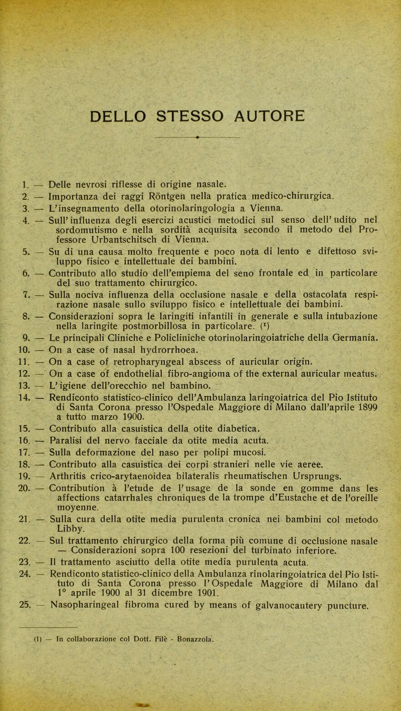 DELLO STESSO AUTORE ♦ 1. — Delle nevrosi riflesse di origine nasale. 2. — Importanza dei raggi Rontgen nella pratica medico-chirurgica. 3. — L’insegnamento della otorinolaringologia a Vienna. 4. — Sull’ influenza degli esercizi acustici metodici sul senso dell’ udito nel sordomutismo e nella sordità acquisita secondo il metodo del Pro- fessore Urbantschitsch di Vienna. 5. — Su di una causa molto frequente e poco nota di lento e difettoso svi- luppo fisico e intellettuale dei bambini. 6. — Contributo allo studio dell’empiema del seno frontale ed in particolare del suo trattamento chirurgico. 7. — Sulla nociva influenza della occlusione nasale e della ostacolata respi- razione nasale sullo sviluppo fisico e intellettuale dei bambini. 8. — Considerazioni sopra le laringiti infantili in generale e sulla intubazione nella laringite postmorbillosa in particolare. (^) 9. — Le principali Cliniche e Policliniche otorinolaringoiatriche della Germania. 10. — On a case of nasal hydrorrhoea. 11. — On a case of retropharyngeal abscess of auricular origin. 12. — On a case of endothelial fibro-angioma of thè external auricular meatus. 13. — L’igiene dell’orecchio nel bambino. 14. — Rendiconto statistico-clinico dell’Ambulanza laringoiatrica del Pio Istituto di Santa Corona presso l’Ospedale Maggiore di Milano dall’aprile 1899 a tutto marzo 1900. 15. — Contributo alla casuistica della otite diabetica. 16. — Paralisi del nervo facciale da otite media acuta. 17. — Sulla deformazione del naso per polipi mucosi. 18. — Contributo alla casuistica dei corpi stranieri nelle vie aeree. 19. — Arthritis crico-arytaenoidea bilateralis rheumatischen Ursprungs. 20. — Contribution à l’etude de l’usage de la sonde en gomme dans les affections catarrhales chroniques de la trompe d’Eustache et de l’oreille moyenne. 21. — Sulla cura della otite media purulenta cronica nei bambini col metodo Libby. 22. — Sul trattamento chirurgico della forma più comune di occlusione nasale — Considerazioni sopra 100 resezioni del turbinato inferiore. 23. — Il trattamento asciutto della otite media purulenta acuta. 24. — Rendiconto statistico-clinico della Ambulanza rinolaringoiatrica del Pio Isti- tuto di Santa Corona presso l’Ospedale Maggiore di Milano dal 1° aprile 1900 al 31 dicembre 1901. 25. — Nasopharingeal fibroma cured by means of galvanocautery puncture.