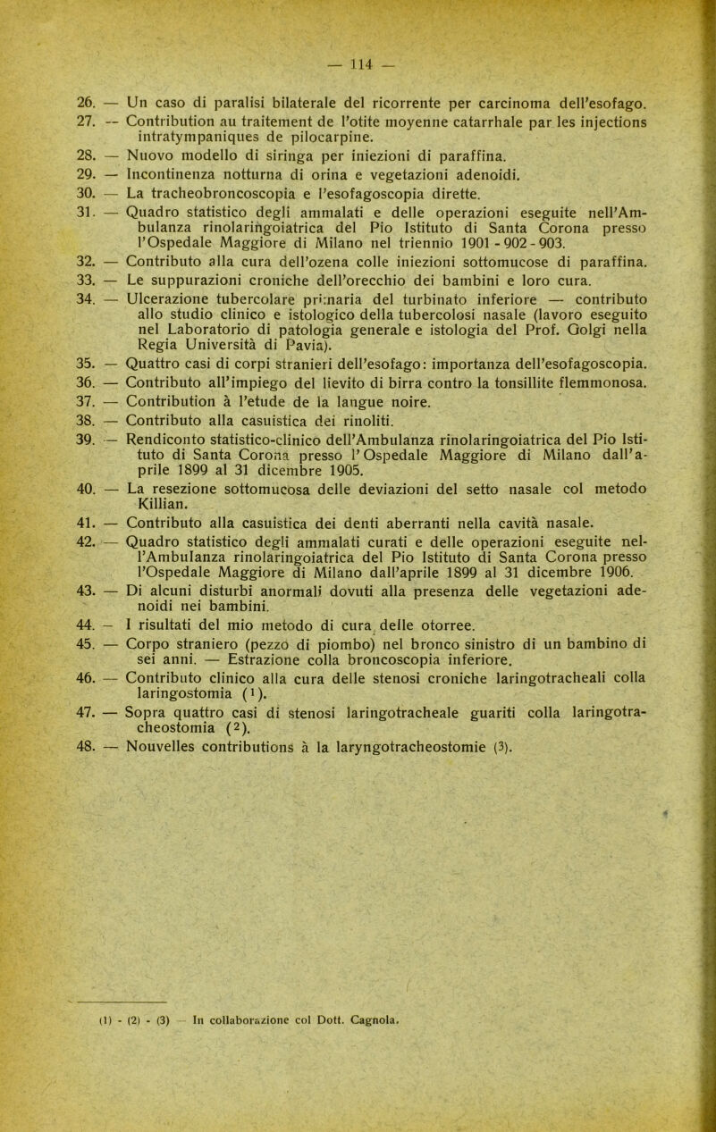 — 114 — 26. — Un caso di paralisi bilaterale del ricorrente per carcinoma dell’esofago. 27. — Contribution au traitement de l’otite moyenne catarrhale par les injections intratympaniqiies de pilocarpine. 28. — Nuovo modello di siringa per iniezioni di paraffina, 29. — Incontinenza notturna di orina e vegetazioni adenoidi. 30. — La tracheobroncoscopia e l’esofagoscopia dirette. 31. — Quadro statistico degli ammalati e delle operazioni eseguite nell’Am- bulanza rinolarihgoiatrica del Pio Istituto di Santa Corona presso l’Ospedale Maggiore di Milano nel triennio 1901 -902-903. 32. — Contributo alla cura dell’ozena colle iniezioni sottomucose di paraffina. 33. — Le suppurazioni croniche dell’orecchio dei bambini e loro cura. 34. — Ulcerazione tubercolare primaria del turbinato inferiore — contributo allo studio clinico e istologico delia tubercolosi nasale (lavoro eseguito nel Laboratorio di patologia generale e istologia del Prof. Golgi nella Regia Università di Pavia). 35. — Quattro casi di corpi stranieri dell’esofago: importanza dell’esofagoscopia. 36. — Contributo all’impiego del lievito di birra contro la tonsillite flemmonosa. 37. — Contribution à l’etude de la langue noire. 38. — Contributo alla casuistica dei rinoliti. 39. — Rendiconto statistico-clinico dell’Ambulanza rinolaringoiatrica del Pio Isti- tuto di Santa Corona presso l’Ospedale Maggiore di Milano dall’a- prile 1899 al 31 dicembre 1905. 40. — La resezione sottomucosa delle deviazioni del setto nasale col metodo Killian. 41. — Contributo alla casuistica dei denti aberranti nella cavità nasale. 42. — Quadro statistico degli ammalati curati e delle operazioni eseguite nel- l’Ambulanza rinolaringoiatrica del Pio Istituto di Santa Corona presso l’Ospedale Maggiore di Milano dall’aprile 1899 al 31 dicembre 1906. 43. — Di alcuni disturbi anormali dovuti alla presenza delle vegetazioni ade- noidi nei bambini, 44. — I risultati del mio metodo di cura delle otorree. 45. — Corpo straniero (pezzo di piombo) nel bronco sinistro di un bambino di sei anni. — Estrazione colla broncoscopia inferiore. 46. — Contributo clinico alla cura delle stenosi croniche laringotracheali colla laringostomia (i). 47. — Sopra quattro casi di stenosi laringotracheale guariti colla laringotra- cheostomia (2). 48. — Nouvelles contributions à la laryngotracheostomie (3).