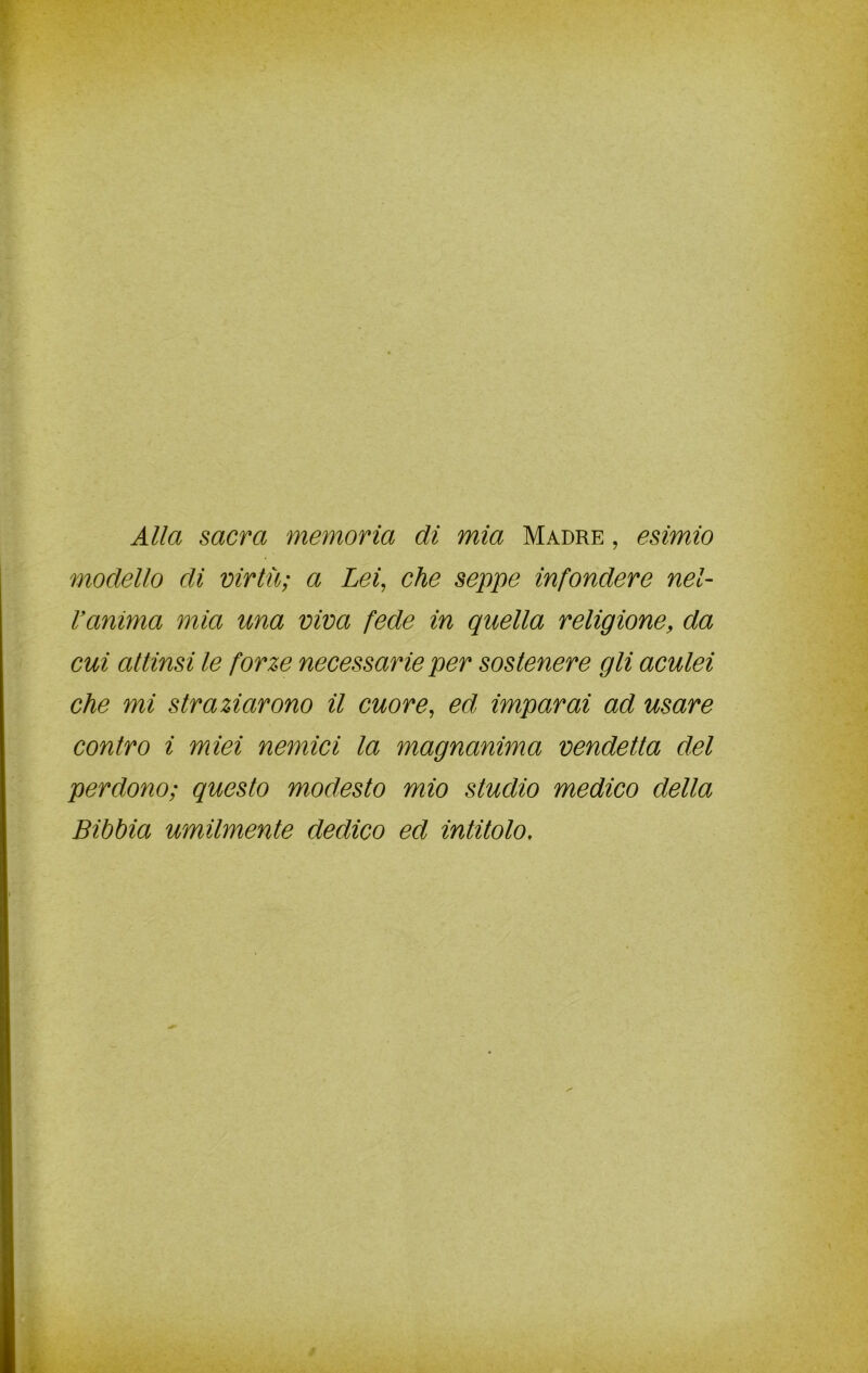 Alla sacra memoria di mia Madre , esimio modello di virtù; a Lei, che seppe infondere nel- l’anima mia una viva fede in quella religione, da cui attìnsi le forze necessarie per sostenere gli aculei che mi straziarono il cuore, ed imparai ad usare contro i miei nemici la magnanima vendetta elei perdono; questo modesto mio studio medico della Bibbia umilmente dedico ed intitolo.