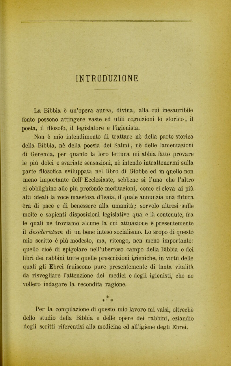 INTRODUZIONE La Bibbia è un’opera aurea, divina, alla cui inesauribile fonte possono attingere vaste ed utili cognizioni lo storico, il poeta, il filosofo, il legislatore e l’igienista. Non è mio intendimento di trattare nè della parte storica della Bibbia, nè della poesia dei Salmi, nè delle lamentazioni di Geremia, per quanto la loro lettura mi abbia fatto provare le più dolci e svariate sensazioni, nè intendo intrattenermi sulla parte filosofica sviluppata nel libro di Giobbe ed in quello non meno importante dell’ Ecclesiaste, sebbene sì l’uno che l’altro ci obblighino alle più profonde meditazioni, come ci eleva ai più alti ideali la voce maestosa d’Isaia, il quale annunzia una futura èra di pace e di benessere alla umanità; sorvolo altresì sulle molte e sapienti disposizioni legislative qua e là contenute, fra le quali ne troviamo alcune la cui attuazione è presentemente il desideratimi di un bene inteso socialismo. Lo scopo di questo mio scritto è più modesto, ma, ritengo, non meno importante: quello cioè di spigolare nell’ubertoso campo della Bibbia e dei libri dei rabbini tutte quelle prescrizioni igieniche, in virtù delle quali gli Ebrei fruiscono pure presentemente di tanta vitalità da risvegliare l’attenzione dei medici e degli igienisti, che ne vollero indagare la recondita ragione. % * * Per la compilazione di questo mio lavoro mi valsi, oltreché dello studio della Bibbia e delle opere dei rabbini, eziandio degli scritti riferentisi alla medicina ed all’igiene degli Ebrei*