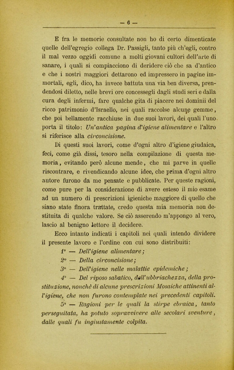 E fra le memorie consultate non ho di certo dimenticate quelle dell’egregio collega Dr. Passigli, tanto più ch’egli, contro il mal vezzo oggidì comune a molti giovani cultori dell’arte di sanare, i quali si compiacciono di deridere ciò che sa d’antico e che i nostri maggiori dettarono ed impressero in pagine im- mortali, egli, dico, ha invece battuta una via ben diversa, pren- dendosi diletto, nelle brevi ore concessegli dagli studi seri e dalla cura degli infermi, fare qualche gita di piacere nei dominii del ricco patrimonio d’Israello, nei quali raccolse alcune gemme, che poi bellamente racchiuse in due suoi lavori, dei quali l’uno porta il titolo: Un'antica pagina d'igiene alimentare e l’altro si riferisce alla circoncisione. Di questi suoi lavori, come d’ogni altro d’igiene giudaica, feci, come già dissi, tesoro nella compilazione di questa me- moria, evitando però alcune mende, che mi parve in quelle riscontrare, e rivendicando alcune idee, che prima d’ogni altro autore furono da me pensate e pubblicate. Per queste ragioni, come pure per la considerazione di avere esteso il mio esame ad un numero di prescrizioni igieniche maggiore di quello che siano state finora trattate, credo questa mia memoria non de- stituita di qualche valore. Se ciò asserendo m’appongo al vero, lascio al benigno lettore il decidere. Ecco intanto indicati i capitoli nei quali intendo dividere il presente lavoro e l’ordine con cui sono distribuiti: 1° — Dell'igiene alimentare ; 2° — Della circoncisione ; 3° — Dell'igiene nelle malattie epidemiche; 4° — Del riposo sabatico, dell’ubbriachezza, della pro- stituzione, nonché di alcune prescrizioni Mosaiche attinenti al- l’igiene, che non furono contemplate nei precedenti capitoli. 5° — Ragioni per le quali la stirpe ebraica, tanto perseguitata, ha potuto sopravvivere alle secolari sventure, dalle quali fu ingiustamente colpita.