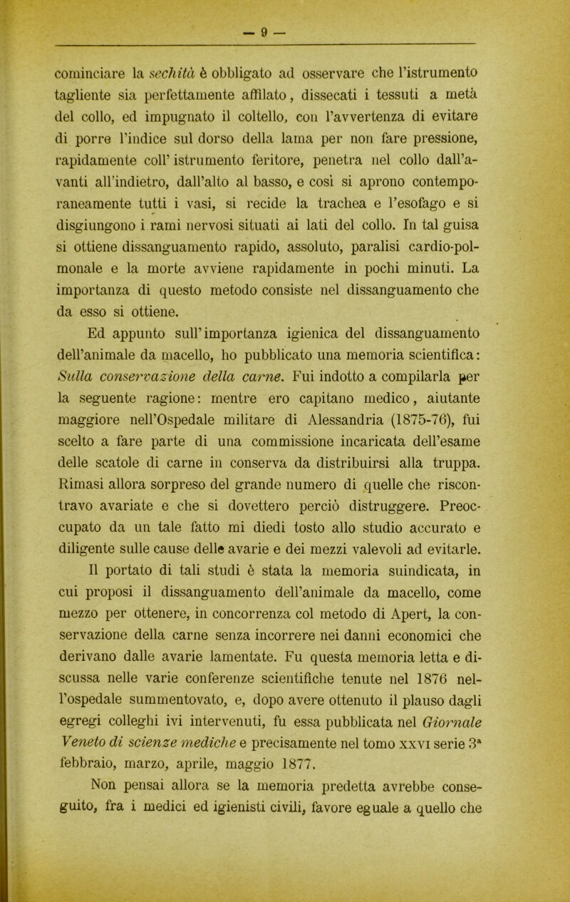 cominciare la sechità è obbligato ad osservare che ristrumento tagliente sia perfettamente affilato, dissecati i tessuti a metà del collo, ed impugnato il coltello, con l’avvertenza di evitare di porre l’indice sul dorso della lama per non fare pressione, rapidamente coll’ istrumento feritore, penetra nel collo dall’a- vanti all’indietro, dall’alto al basso, e così si aprono contempo- raneamente tutti i vasi, si recide la trachea e l’esofago e si disgiungono i rami nervosi situati ai lati del collo. In tal guisa si ottiene dissanguamento rapido, assoluto, paralisi cardio-pol- monale e la morte avviene rapidamente in pochi minuti. La importanza di questo metodo consiste nel dissanguamento che da esso si ottiene. Ed appunto sull’importanza igienica del dissanguamento dell’animale da macello, ho pubblicato una memoria scientifica: Sulla conservazione della carne. Fui indotto a compilarla per la seguente ragione: mentre ero capitano medico, aiutante maggiore nell’Ospedale militare di Alessandria (1875-76), fui scelto a fare parte di una commissione incaricata dell’esame delle scatole di carne in conserva da distribuirsi alla truppa. Rimasi allora sorpreso del grande numero di quelle che riscon- travo avariate e che si dovettero perciò distruggere. Preoc- cupato da un tale fatto mi diedi tosto allo studio accurato e diligente sulle cause delle avarie e dei mezzi valevoli ad evitarle. Il portato di tali studi è stata la memoria suindicata, in cui proposi il dissanguamento dell’animale da macello, come mezzo per ottenere, in concorrenza col metodo di Apert, la con- servazione della carne senza incorrere nei danni economici che derivano dalle avarie lamentate. Fu questa memoria letta e di- scussa nelle varie conferenze scientifiche tenute nel 1876 nel- l’ospedale summentovato, e, dopo avere ottenuto il plauso dagli egregi colleghi ivi intervenuti, fu essa pubblicata nel Giornale Veneto di scienze mediche e precisamente nel tomo xxvi serie 3a febbraio, marzo, aprile, maggio 1877. Non pensai allora se la memoria predetta avrebbe conse- guito, fra i medici ed igienisti civili, favore eguale a quello che