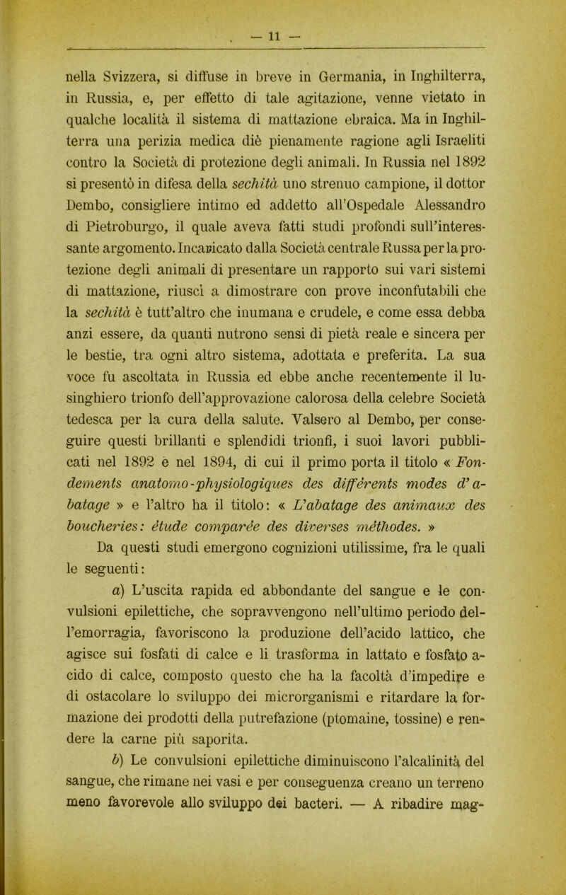 nella Svizzera, si diffuse in breve in Germania, in Inghilterra, in Russia, e, per effetto di tale agitazione, venne vietato in qualche località il sistema di mattazione ebraica. Ma in Inghil- terra una perizia medica diè pienamente ragione agli Israeliti contro la Società di protezione degli animali. In Russia nel 1892 si presentò in difesa della sechità uno strenuo campione, il dottor Dembo, consigliere intimo ed addetto all’Ospedale Alessandro di Pietroburgo, il quale aveva fatti studi profondi sull’interes- sante argomento. Incaricato dalla Società centrale Russa per la pro- tezione degli animali di presentare un rapporto sui vari sistemi di mattazione, riuscì a dimostrare con prove inconfutabili che la sechità è tutt’altro che inumana e crudele, e come essa debba anzi essere, da quanti nutrono sensi di pietà reale e sincera per le bestie, tra ogni altro sistema, adottata e preferita. La sua voce fu ascoltata in Russia ed ebbe anche recentemente il lu- singhiero trionfo dell’approvazione calorosa della celebre Società tedesca per la cura della salute. Valsero al Dembo, per conse- guire questi brillanti e splendidi trionfi, i suoi lavori pubbli- cati nel 1892 e nel 1894, di cui il primo porta il titolo « Fon- dements anatomo-physiologiques des diffèrents modes d’a- batage » e l’altro ha il titolo: « Vabatage des animaux des boucheries: étude compar èe des diverses méthodes. » Da questi studi emergono cognizioni utilissime, fra le quali le seguenti: a) L’uscita rapida ed abbondante del sangue e le con- vulsioni epilettiche, che sopravvengono nell’ultimo periodo del- l’emorragia, favoriscono la produzione dell’acido lattico, che agisce sui fosfati di calce e li trasforma in lattato e fosfato a- cido di calce, composto questo che ha la facoltà d’impedire e di ostacolare lo sviluppo dei microrganismi e ritardare la for- mazione dei prodotti della putrefazione (ptomaine, tossine) e ren- dere la carne più saporita. b) Le convulsioni epilettiche diminuiscono l’alcalinità del sangue, che rimane nei vasi e per conseguenza creano un terreno meno favorevole allo sviluppo dei bacteri. — A ribadire mag-