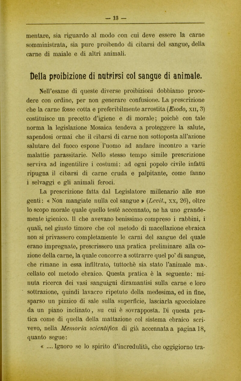 mentare, sia riguardo al modo con cui deve essere la carne somministrata, sia pure proibendo di cibarsi del sangue, della carne di maiale e di altri animali. Della proibizione di natosi eoi sangue di animale. Nell’esame di queste diverse proibizioni dobbiamo proce- dere con ordine, per non generare confusione. La prescrizione che la carne fosse cotta e preferibilmente arrostita (Esodo, xn, 3) costituisce un precetto d’igiene e di morale; poiché con tale norma la legislazione Mosaica tendeva a proteggere la salute, sapendosi ormai che il cibarsi di carne non sottoposta all’azione salutare del fuoco espone l’uomo ad andare incontro a varie malattie parassitane. Nello stesso tempo simile prescrizione serviva ad ingentilire i costumi: ad ogni popolo civile infatti ripugna il cibarsi di carne cruda e palpitante, come fanno i selvaggi e gli animali feroci. La prescrizione fatta dal Legislatore millenario alle sue genti: « Non mangiate nulla col sangue » (.Levit., xx, 26), oltre lo scopo morale quale quello testé accennato, ne ha uno grande- mente igienico. 11 che avevano benissimo compreso i rabbini, i quali, nel giusto timore che col metodo di macellazione ebraica non si privassero completamente le carni del sangue del quale erano impregnate, prescrissero una pratica preliminare alla co- zione della carne, la quale concorre a sottrarre quel po’ di sangue, che rimane in essa infiltrato, tuttoché sia stato l’animale ma-, celiato col metodo ebraico. Questa pratica è la seguente: mi- nuta ricerca dei vasi sanguigni diramantisi sulla carne e loro sottrazione, quindi lavacro ripetuto della medesima, ed in fine, sparso un pizzico di sale sulla superficie, lasciarla sgocciolare da un piano inclinato, su cui è sovrapposta. Di questa pra- tica come di quella della mattazione col sistema ebraico scri- vevo, nella Memoria scientifica di già accennata a pagina 18, quanto segue: « .... Ignoro se lo spirito d’incredulità, che oggigiorno tra-