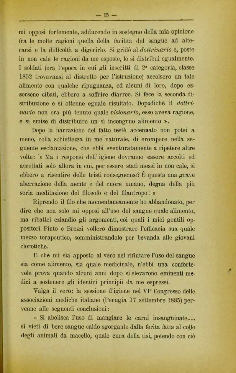 mi opposi fortemente, adducendo in sostegno della mia opinione fra le molte ragioni quella della facilità del sangue ad alte- rarsi e la difficoltà a digerirlo. Si gridò al dottrinario e, poste in non cale le ragioni da me esposte, lo si distribuì egualmente. I soldati (era l’epoca in cui gli inscritti di 2a categoria, classe 1852 trovavansi al distretto per l’istruzione) accolsero un tale alimento con qualche ripugnanza, ed alcuni di loro, dopo es- sersene cibati, ebbero a soffrire diarree. Si fece la seconda di- stribuzione e si ottenne eguale risultato. Dopodiché il dottri- nario non era più tenuto quale visionario, esso aveva ragione, e si smise di distribuire un sì incongruo alimento ». Dopo la narrazione del fatto testé accennato non potei a meno, colla schiettezza in me naturale, di erompere nella se- guente esclamazione, che ebbi sventuratamente a ripetere altre volte: '« Ma i responsi dell’igiene dovranno essere accolti ed accettati solo allora in cui, per essere stati messi in non cale, si ebbero a risentire delle tristi conseguenze? È questa una grave aberrazione della mente e del cuore umano, degna della più seria meditazione del filosofo e del filantropo! » Riprendo il filo che momentaneamente ho abbandonato, per dire che non solo mi opposi all’uso del sangue quale alimento, ma ribattei eziandio gli argomenti, coi quali i miei gentili op- positori Pinto e Brezzi vollero dimostrare l’efficacia sua quale mezzo terapeutico, somministrandolo per bevanda alle giovani clorotiche. E che mi sia apposto al vero nel rifiutare l’uso del sangue sia come alimento, sia quale medicinale, n’ebbi una conforte- vole prova quando alcuni anni dopo si elevarono eminenti me- dici a sostenere gli identici principii da me espressi. Valga il vero: la sessione d’igiene nel VI0 Congresso delle associazioni mediche italiane (Perugia 17 settembre 1885) per- venne alle seguenti conclusioni: « Si abolisca l’uso di mangiare le carni insanguinate si vieti di bere sangue caldo sgorgante dalla ferita fatta al collo degli animali da macello, quale cura della tisi, potendo con ciò