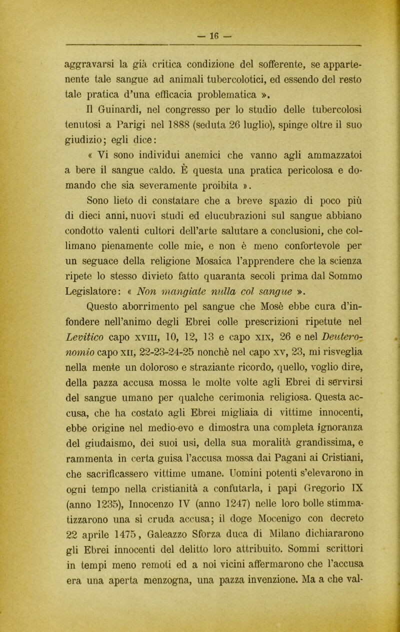 aggravarsi la già critica condizione del sofferente, se apparte- nente tale sangue ad animali tubercolotici, ed essendo del resto tale pratica d’una efficacia problematica ». Il Guinardi, nel congresso per lo studio delle tubercolosi tenutosi a Parigi nel 1888 (seduta 26 luglio), spinge oltre il suo giudizio; egli dice: « Vi sono individui anemici che vanno agli ammazzatoi a bere il sangue caldo. È questa una pratica pericolosa e do- mando che sia severamente proibita ». Sono lieto di constatare che a breve spazio di poco più di dieci anni, nuovi studi ed elucubrazioni sul sangue abbiano condotto valenti cultori dell’arte salutare a conclusioni, che col- limano pienamente colle mie, e non è meno confortevole per un seguace della religione Mosaica rapprendere che la scienza ripete lo stesso divieto fatto quaranta secoli prima dal Sommo Legislatore: « Non mangiate nulla col sangue ». Questo aborrimento pel sangue che Mosè ebbe cura d’in- fondere nell’animo degli Ebrei colle prescrizioni ripetute nel Levitico capo xvm, 10, 12, 13 e capo xix, 26 e nel Deutero- nomio capo xii, 22-23-24-25 nonché nel capo xv, 23, mi risveglia nella mente un doloroso e straziante ricordo, quello, voglio dire, della pazza accusa mossa le molte volte agli Ebrei di servirsi del sangue umano per qualche cerimonia religiosa. Questa ac- cusa, che ha costato agli Ebrei migliaia di vittime innocenti, ebbe origine nel medio-evo e dimostra una completa ignoranza del giudaismo, dei suoi usi, della sua moralità grandissima, e rammenta in certa guisa l’accusa mossa dai Pagani ai Cristiani, che sacrificassero vittime umane. Uomini potenti s’elevarono in ogni tempo nella cristianità a confutarla, i papi Gregorio IX (anno 1235), Innocenzo IV (anno 1247) nelle loro bolle stimma- tizzarono una si cruda accusa; il doge Mocenigo con decreto 22 aprile 1475, Galeazzo Sforza duca di Milano dichiararono gli Ebrei innocenti del delitto loro attribuito. Sommi scrittori in tempi meno remoti ed a noi vicini affermarono che l’accusa era una aperta menzogna, una pazza invenzione. Ma a che vai-