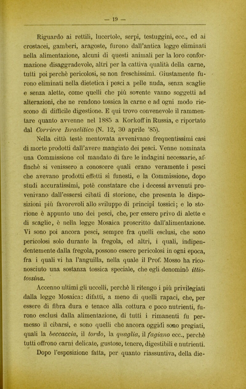 Riguardo ai rettili, lucertole, serpi, testuggini, ecc., ed ai crostacei, gamberi, aragoste, furono dall’antica legge eliminati nella alimentazione, alcuni di questi animali per la loro confor- mazione disaggradevole, altri per la cattiva qualità della carne, tutti poi perchè pericolosi, se non freschissimi. Giustamente fu- rono eliminati nella dietetica i pesci a pelle nuda, senza scaglie e senza alette, come quelli che più sovente vanno soggetti ad alterazioni, che ne rendono tossica la carne e ad ogni modo rie- scono di difficile digestione. E qui trovo convenevole il rammen- tare quanto avvenne nel 1885 a KorkofF in Russia, e riportato dal Corriere Israelitico (N. 12, 30 aprile ’85). Nella città testé mentovata avvenivano frequentissimi casi di morte prodotti dall’avere mangiato dei pesci. Venne nominata una Commissione col mandato di fare le indagini necessarie, af- finchè si venissero a conoscere quali erano veramente i pesci che avevano prodotti effetti sì funesti, e la Commissione, dopo studi accuratissimi, potè constatare che i decessi avvenuti pro- venivano dall’essersi cibati di storione, che presenta le dispo- sizioni più favorevoli allo sviluppo di principi tossici ; e lo sto- rione è appunto uno dei pesci, che, per essere privo di alette e di scaglie, è nella legge Mosaica proscritto daH’alimentazione. Vi sono poi ancora pesci, sempre fra quelli esclusi, che sono pericolosi solo durante la fregola, ed altri, i quali, indipen- dentemente dalla fregola, possono essere pericolosi in ogni epoca, fra i quali vi ha l’anguilla, nella quale il Prof. Mosso ha rico- nosciuto una sostanza tossica speciale, che egli denominò ittio- tossina. Accenno ultimi gli uccelli, perchè li ritengo i più privilegiati dalla legge Mosaica: difatti, a meno di quelli rapaci, che, per essere di fibra dura e tenace alla cottura e poco nutrienti, fu- rono esclusi dalla alimentazione, di tutti i rimanenti fu per- messo il cibarsi, e sono quelli che ancora oggidì sono pregiati, quali la beccaccia, il tordo, la quaglia, il fagiano ecc., perchè tutti offrono carni delicate, gustose, tenere, digestibili e nutrienti. Dopo l’esposizione fatta, per quanto riassuntiva, della die-