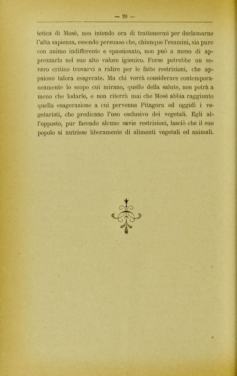 letica di Mosè, non intendo ora di trattenermi per declamarne l’alta sapienza, essendo persuaso che, chiunque l’esamini, sia pure con animo indifferente e spassionato, non può a meno di ap- prezzarla nel suo alto valore igienico. Forse potrebbe un se- vero critico trovarvi a ridire per le fatte restrizioni, che ap- paiono talora esagerate. Ma chi vorrà considerare contempora- neamente lo scopo cui mirano, quello della salute, non potrà a meno che lodarle, e non riterrà mai che Mosè abbia raggiunto quella esagerazione a cui pervenne Pitagora ed oggidì i ve- getaristi, che predicano l’uso esclusivo dei vegetali. Egli al- l’opposto, pur facendo alcune savie restrizioni, lasciò che il suo popolo si nutrisse liberamente di alimenti vegetali ed animali. > f