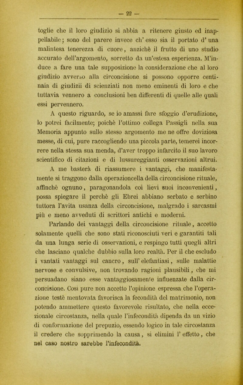 toglie che il loro giudizio si abbia a ritenere giusto ed inap- pellabile ; sono del parere invece eh’ esso sia il portato d’ una malintesa tenerezza di cuore, anziché il frutto di uno studio accurato dell’argomento, sorretto da un’estesa esperienza. M’in- duce a fare una tale supposizione la considerazione che al loro giudizio avverso alla circoncisione si possono opporre centi- naia di giudizii di scienziati non meno eminenti di loro e che tuttavia vennero a conclusioni ben differenti di quelle alle quali essi pervennero. A questo riguardo, se io amassi fare sfoggio d’erudizione, lo potrei facilmente; poiché l’ottimo collega Passigli nella sua Memoria appunto sullo stesso argomento me ne offre doviziosa messe, di cui, pure raccogliendo una piccola parte, temerei incor- rere nella stessa sua menda, d’aver troppo infarcito il suo lavoro scientifico di citazioni e di lussureggianti osservazioni altrui. A me basterà di riassumere i vantaggi, che manifesta- mente si traggono dalla operazioncella della circoncisione rituale, affinchè ognuno, paragonandola coi lievi suoi inconvenienti, possa spiegare il perchè gli Ebrei abbiano serbato e serbino tuttora l’avita usanza della circoncisione, malgrado i sarcasmi più e meno avveduti di scrittori antichi e moderni. Parlando dei vantaggi della circoncisione rituale, accetto solamente quelli che sono stati riconosciuti veri e garantiti tali da una lunga serie di osservazioni, e respingo tutti quegli altri che lasciano qualche dubbio sulla loro realtà. Per il che escludo i vantati vantaggi sul cancro, sull’ elefantiasi, sulle malattie nervose e convulsive, non trovando ragioni plausibili, che mi persuadano siano esse vantaggiosamente influenzate dalla cir- concisione. Cosi pure non accetto l’opinione espressa che l’opera- zione testé mentovata favorisca la fecondità del matrimonio, non potendo ammettere questo favorevole risultato, che nella ecce- zionale circostanza, nella quale l’infecondità dipenda da un vizio di conformazione del prepuzio, essendo logico in tale circostanza il credere che sopprimendo la causa, si elimini 1’ effetto, che nel caso nostro sarebbe l’infecondità.