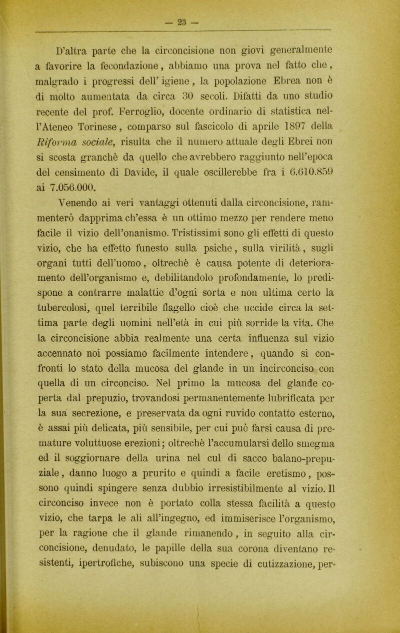 D’altra parte che la circoncisione non giovi generalmente a favorire la fecondazione, abbiamo una prova nel fatto che, malgrado i progressi dell’ igiene, la popolazione Ebrea non è di molto aumentata da circa 30 secoli. Difatti da uno studio recente del prof. Ferroglio, docente ordinario di statistica nel- l’Ateneo Torinese, comparso sul fascicolo di aprile 1897 della Riforma sociale, risulta che il numero attuale degli Ebrei non si scosta granché da quello che avrebbero raggiunto nell’epoca del censimento di Davide, il quale oscillerebbe fra i 6.610.859 ai 7.056.000. Venendo ai veri vantaggi ottenuti dalla circoncisione, ram* menterò dapprima ch’essa è un ottimo mezzo per rendere meno facile il vizio dell’onanismo. Tristissimi sono gli effetti di questo vizio, che ha effetto funesto sulla psiche, sulla virilità, sugli organi tutti delbuomo, oltreché è causa potente di deteriora- mento delforganismo e, debilitandolo profondamente, lo predi- spone a contrarre malattie d’ogni sorta e non ultima certo la tubercolosi, quel terribile flagello cioè che uccide circa la set- tima parte degli uomini nell’età in cui più sorride la vita. Che la circoncisione abbia realmente una certa influenza sul vizio accennato noi possiamo facilmente intendere, quando si con- fronti lo stato della mucosa del glande in un incirconciso con quella di un circonciso. Nel primo la mucosa del glande co- perta dal prepuzio, trovandosi permanentemente lubrificata per la sua secrezione, e preservata da ogni ruvido contatto esterno, è assai più delicata, più sensibile, per cui può farsi causa di pre- mature voluttuose erezioni ; oltreché l’accumularsi dello smegma ed il soggiornare della urina nel cui di sacco balano-prepu- ziale , danno luogo a prurito e quindi a facile eretismo, pos- sono quindi spingere senza dubbio irresistibilmente al vizio. Il circonciso invece non è portato colla stessa facilità a questo vizio, che tarpa le ali all’ingegno, ed immiserisce l’organismo, per la ragione che il glande rimanendo, in seguito alla cir- concisione, denudato, le papille della sua corona diventano re- sistenti, ipertrofiche, subiscono una specie di cutizzazione, per-1