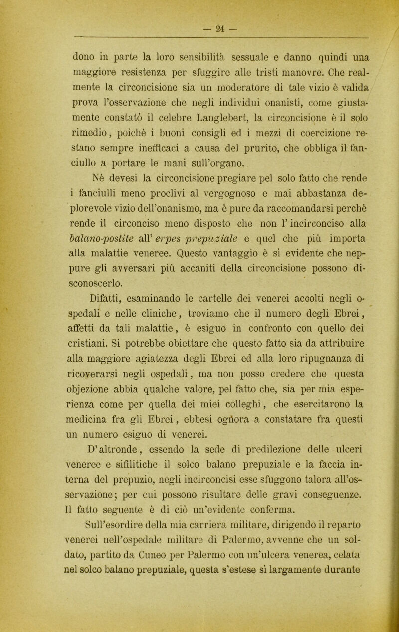 dono in parte la loro sensibilità sessuale e danno quindi una maggiore resistenza per sfuggire alle tristi manovre. Che real- mente la circoncisione sia un moderatore di tale vizio è valida prova l’osservazione che negli individui onanisti, come giusta- mente constatò il celebre Langlebert, la circoncisione è il solo rimedio, poiché i buoni consigli ed i mezzi di coercizione re- stano sempre inefficaci a causa del prurito, che obbliga il fan- ciullo a portare le mani sull’organo. Nè devesi la circoncisione pregiare pel solo fatto che rende i fanciulli meno proclivi al vergognoso e mai abbastanza de- plorevole vizio dell’onanismo, ma è pure da raccomandarsi perchè rende il circonciso meno disposto che non Y incirconciso alla balano-postite all’ erpes prepuziale e quel che più importa alla malattie veneree. Questo vantaggio è sì evidente che nep- pure gli avversari più accaniti della circoncisione possono di- sconoscerlo. Difatti, esaminando le cartelle dei venerei accolti negli o* spedali e nelle cliniche, troviamo che il numero degli Ebrei, affetti da tali malattie, è esiguo in confronto con quello dei cristiani. Si potrebbe obiettare che questo fatto sia da attribuire alla maggiore agiatezza degli Ebrei ed alla loro ripugnanza di ricoverarsi negli ospedali, ma non posso credere che questa objezione abbia qualche valore, pel fatto che, sia per mia espe- rienza come per quella dei miei colleghi, che esercitarono la medicina fra gli Ebrei, ebbesi ogùora a constatare fra questi un numero esiguo di venerei. D’altronde, essendo la sede di predilezione delle ulceri veneree e sifilitiche il solco balano prepuziale e la faccia in- terna del prepuzio, negli incirconcisi esse sfuggono talora all’os- servazione; per cui possono risultare delle gravi conseguenze. Il fatto seguente è di ciò un’evidente conferma. Sull’esordire della mia carriera militare, dirigendo il reparto venerei nell’ospedale militare di Palermo, avvenne che un sol- dato, partito da Cuneo per Palermo con un’ulcera venerea, celata nel solco balano prepuziale, questa s’estese sì largamente durante