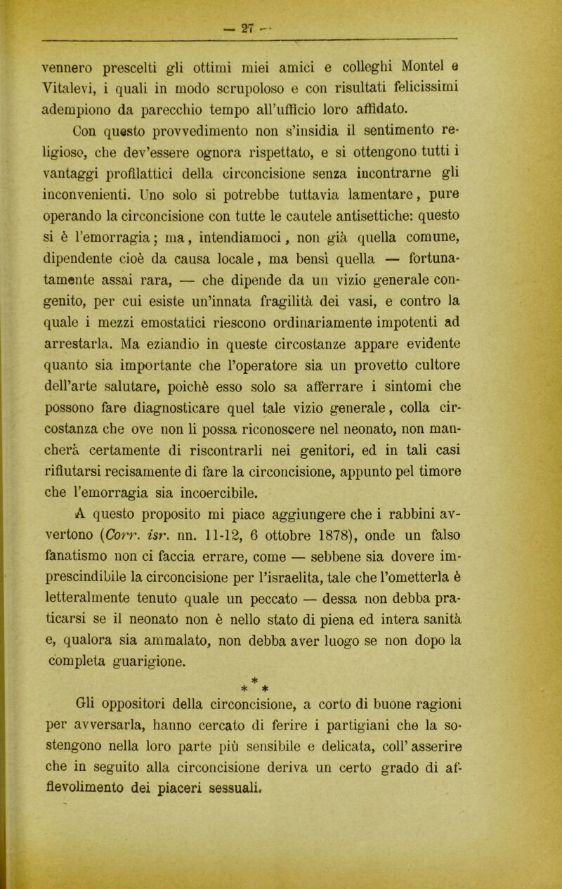 T vennero prescelti gli ottimi miei amici e colleglli Montel e Vitalevi, i quali in modo scrupoloso e con risultati felicissimi adempiono da parecchio tempo all’ufficio loro affidato. Con questo provvedimento non s’insidia il sentimento re- ligioso, che dev’essere ognora rispettato, e si ottengono tutti i vantaggi profilattici della circoncisione senza incontrarne gli inconvenienti. Uno solo si potrebbe tuttavia lamentare, pure operando la circoncisione con tutte le cautele antisettiche: questo si è l’emorragia ; ma, intendiamoci, non già quella comune, dipendente cioè da causa locale, ma bensì quella — fortuna- tamente assai rara, — che dipende da un vizio generale con- genito, per cui esiste un’innata fragilità dei vasi, e contro la quale i mezzi emostatici riescono ordinariamente impotenti ad arrestarla. Ma eziandio in queste circostanze appare evidente quanto sia importante che l’operatore sia un provetto cultore dell’arte salutare, poiché esso solo sa afferrare i sintomi che possono fare diagnosticare quel tale vizio generale, colla cir- costanza che ove non li possa riconoscere nel neonato, non man- cherà certamente di riscontrarli nei genitori, ed in tali casi rifiutarsi recisamente di fare la circoncisione, appunto pel timore che l’emorragia sia incoercibile. A questo proposito mi piace aggiungere che i rabbini av- vertono (Corr. isr. nn. 11-12, 6 ottobre 1878), onde un falso fanatismo non ci faccia errare, come — sebbene sia dovere im- prescindibile la circoncisione per l’israelita, tale che l’ometterla è letteralmente tenuto quale un peccato — dessa non debba pra- ticarsi se il neonato non è nello stato di piena ed intera sanità e, qualora sia ammalato, non debba aver luogo se non dopo la completa guarigione. * * * Gli oppositori della circoncisione, a corto di buone ragioni per avversarla, hanno cercato di ferire i partigiani che la so- stengono nella loro parte più sensibile e delicata, coll’ asserire che in seguito alla circoncisione deriva un certo grado di af- tievolimento dei piaceri sessuali.