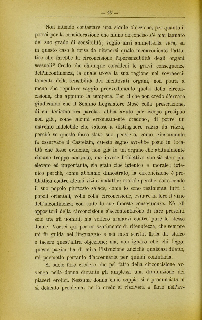 Non intendo contestare una simile objezione, per quanto il potrei per la considerazione che ni uno circonciso s’è mai lagnato del suo grado di sensibilità; voglio anzi ammetterla vera, ed in questo caso è forse da ritenersi quale inconveniente l’attu- tire che farebbe la circoncisione l’ipersensibilità degli organi sessuali? Credo che chiunque consideri le gravi conseguenze dell’incontinenza, la quale trova la sua ragione nel sovraecci- tamento della sensibilità dei mentovati organi, non potrà a meno che reputare saggio provvedimento quello della circon- cisione, che appunto la tempera. Per il che non credo d’errare giudicando che il Sommo Legislatore Mosè colla prescrizione, di cui teniamo ora parola, abbia avuto per iscopo precipuo non già, come alcuni erroneamente credono, di porre un marchio indelebile che valesse a distinguere razza da razza, perchè se questo fosse stato suo pensiero, come giustamente fa osservare il Castelain, questo segno avrebbe posto in loca- lità che fosse evidente, non già in un organo che abitualmente rimane troppo nascosto, ma invece l’obiettivo suo sia stato più elevato ed importante, sia stato cioè igienico e morale; igie- nico perchè, come abbiamo dimostrato, la circoncisione è pro- filattica contro alcuni vizi e malattie; morale perchè, conoscendo il suo popolo piuttosto salace, come lo sono realmente tutti i popoli orientali, volle colla circoncisione, evitare in loro il vizio dell’incontinenza con tutte le sue funeste conseguenze. Nè gli ' «• oppositori della circoncisione s’accontentarono di fare proseliti solo tra gli uomini, ma vollero armarvi contro pure le stesse donne. Vorrei qui per un sentimento di ritenutezza, che sempre mi fu guida nel linguaggio e nei miei scritti, farla da stoico e tacere quest’altra objezione; ma, non ignaro che chi legge queste pagine ha di mira l’istruzione anziché qualsiasi diletto, mi permetto pertanto d’accennarla per quindi confutarla. Si suole fare credere che pel fatto della circoncisione av- venga nella donna durante gli amplessi una diminuzione dei piaceri erotici. Nessuna donna ch’io sappia si è pronunciata in sì delicato problema, nè io credo si risolverà a farlo nell’av-