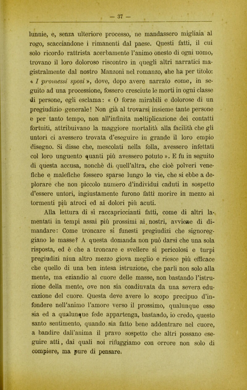 lunnie, e, senza ulteriore processo, ne mandassero migliaia al rogo, scacciandone i rimanenti dal paese. Questi fatti, il cui solo ricordo rattrista acerbamente Tanimo onesto di ogni uomo, trovano il loro doloroso riscontro in quegli altri narratici ma- gistralmente dal nostro Manzoni nel romanzo, che ha per titolo: ripromessi sposi», dove, dopo avere narrato come, in se- guito ad una processione, fossero cresciute le morti in ogni classe di persone, egli esclama: « 0 forze mirabili e dolorose di un pregiudizio generale ! Non già al trovarsi insieme tante persone e per tanto tempo, non all’infinita moltiplicazione dei contatti fortuiti, attribuivano la maggiore mortalità alla facilità che gli untori ci avessero trovata d’eseguire in grande il loro empio disegno. Si disse che, mescolati nella folla, avessero infettati col loro unguento quanti più avessero potuto ». E fu in seguito di questa accusa, nonché di quell’altra, che cioè polveri vene- fiche e malefiche fossero sparse lungo le vie, che si ebbe a de- plorare che non piccolo numero d’individui caduti in sospetto d’essere untori, ingiustamente furono fatti morire in mezzo ai tormenti più atroci ed ai dolori più acuti. Alla lettura di sì raccapriccianti fatti, come di altri la- mentati in tempi assai più prossimi ai „ nostri, avviene di di- mandare: Come troncare si funesti pregiudizi che signoreg- giano le masse? A questa domanda non può darsi che una sola risposta, ed è che a troncare e svellere sì pericolosi e turpi pregiudizi niun altro mezzo giova meglio e riesce più efficace che quello di una ben intesa istruzione, che parli non solo alla mente, ma eziandio al cuore delle masse, non bastando l’istru- zione della mente, ove non sia coadiuvata da una severa edu- cazione del cuore. Questa deve avere lo scopo precipuo d’in- fondere nell’animo l’amore verso il prossimo, qualunque esso sia ed a qualunque fede appartenga, bastando, io credo, questo santo sentimento, quando sia fatto bene addentrare nel cuore, a bandire dall’anima il pravo sospetto che altri possano ese- guire atti, dai quali noi rifuggiamo con orrore non solo di compiere, ma pure di pensare.