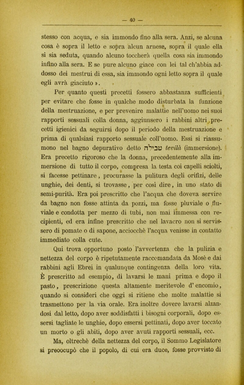 stesso con acqua, e sia immondo fino alla sera. Anzi, se alcuna cosa è sopra il letto e sopra alcun arnese, sopra il quale ella si sia seduta, quando alcuno toccherà quella cosa sia immondo infino alla sera. E se pure alcuno giace con lei tal ch’abbia ad- dosso dei mestrui di essa, sia immondo ogni letto sopra il quale egli avrà giaciuto ». Per quanto questi precetti fossero abbastanza sufficienti per evitare che fosse in qualche modo disturbata la funzione della mestruazione, e per prevenire malattie nell’uomo nei suoi rapporti sessuali colla donna, aggiunsero i rabbini altri .pre- cetti igienici da seguirsi dopo il periodo della mestruazione e prima di qualsiasi rapporto sessuale coll’uomo. Essi si riassu- mono nel bagno depurativo detto tevilà (immersione). Era precetto rigoroso che la donna, precedentemente alla im- mersione di tutto il corpo, compresa la testa coi capelli sciolti, si facesse pettinare, procurasse la pulitura degli orifizi, delle unghie, dei denti, si trovasse, per così dire, in uno stato di semi-purità. Era poi prescritto che l’acqua che doveva servire da bagno non fosse attinta da pozzi, ma fosse pluviale o flu- viale e condotta per mezzo di tubi, non mai immessa con re- cipienti, ed era infine prescritto che nel lavacro non si servis- sero di pomate o di sapone, acciocché l’acqua venisse in contatto immediato colla cute. Qui trova opportuno posto l’avvertenza che la pulizia e nettezza del corpo è ripetutamente raccomandata da Mosè e dai rabbini agli Ebrei in qualunque contingenza della loro vita. È prescritto ad esempio, di lavarsi le mani prima e dopo il pasto, prescrizione questa altamente meritevole d’encomio, quando si consideri che oggi si ritiene che molte malattie si trasmettono per la via orale. Era inoltre dovere lavarsi alzan- dosi dal letto, dopo aver soddisfatti i bisogni corporali, dopo es- sersi tagliate le unghie, dopo essersi pettinati, dopo aver toccato un morto o gli abiti, dopo aver avuti rapporti sessuali, ecc. Ma, oltreché della nettezza del corpo, il Sommo Legislatore si preoocupò che il popolo, di cui era duce, fosse provvisto di