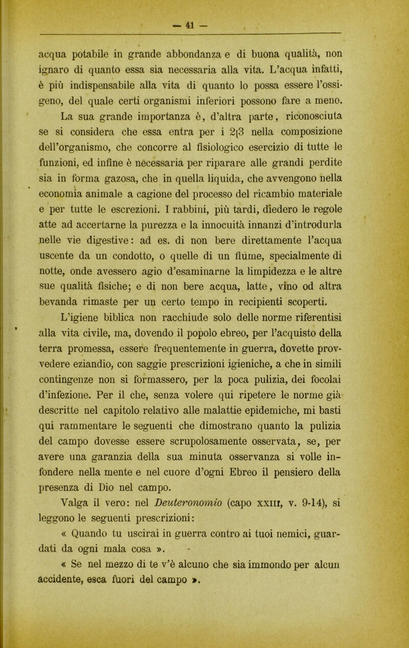 acqua potabile in grande abbondanza e di buona qualità, non ignaro di quanto essa sia necessaria alla vita. L'acqua infatti, è più indispensabile alla vita di quanto lo possa essere l’ossi- geno, del quale certi organismi inferiori possono fare a meno. La sua grande importanza è, d’altra parte, riconosciuta se si considera che essa entra per i 2[3 nella composizione dell’organismo, che concorre al fisiologico esercizio di tutte le funzioni, ed infine è necessaria per riparare alle grandi perdite sia in forma gazosa, che in quella liquida, che avvengono nella * economia animale a cagione del processo del ricambio materiale e per tutte le escrezioni. I rabbini, più tardi, diedero le regole atte ad accertarne la purezza e la innocuità innanzi d’introdurla nelle vie digestive : ad es. di non bere direttamente l’acqua uscente da un condotto, o quelle di un fiume, specialmente di notte, onde avessero agio disaminarne la limpidezza e le altre sue qualità fisiche; e di non bere acqua, latte, vino od altra bevanda rimaste per un certo tempo in recipienti scoperti. L’igiene biblica non racchiude solo delle norme riferentisi alla vita civile, ma, dovendo il popolo ebreo, per l’acquisto della terra promessa, essere frequentemente in guerra, dovette prov- vedere eziandio, con saggie prescrizioni igieniche, a che in simili contingenze non si formassero, per la poca pulizia, dei focolai d’infezione. Per il che, senza volere qui ripetere le norme già descritte nel capitolo relativo alle malattie epidemiche, mi basti qui rammentare le seguenti che dimostrano quanto la pulizia del campo dovesse essere scrupolosamente osservata, se, per avere una garanzia della sua minuta osservanza si volle in- fondere nella mente e nel cuore d’ogni Ebreo il pensiero della presenza di Dio nel campo. Valga il vero: nel Deuteronomio (capo xxnr, v. 9-14), si leggono le seguenti prescrizioni : « Quando tu uscirai in guerra contro ai tuoi nemici, guar- dati da ogni mala cosa ». « Se nel mezzo di te v’è alcuno che sia immondo per alcun accidente, esca fuori del campo ».