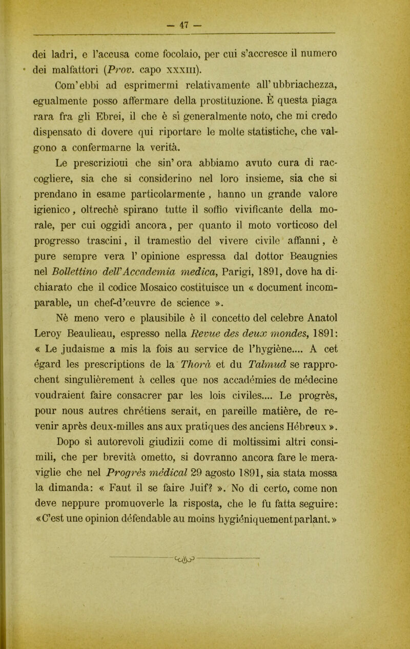 dei ladri, e l’accusa come focolaio, per cui s’accresce il numero • dei malfattori (Prov. capo xxxm). Com’ebbi ad esprimermi relativamente all’ubriachezza, egualmente posso affermare della prostituzione. È questa piaga rara fra gli Ebrei, il che è si generalmente noto, che mi credo dispensato di dovere qui riportare le molte statistiche, che val- gono a confermarne la verità. Le prescrizioui che sin’ ora abbiamo avuto cura di rac- cogliere, sia che si considerino nel loro insieme, sia che si prendano in esame particolarmente, hanno un grande valore igienico, oltreché spirano tutte il soffio vivificante della mo- rale, per cui oggidì ancora, per quanto il moto vorticoso del progresso trascini, il tramestìo del vivere civile affanni, è pure sempre vera 1’ opinione espressa dal dottor Beaugnies nel Bollettino delVAccademia medica, Parigi, 1891, dove ha di- chiarato che il codice Mosaico costituisce un « document incom- parable, un chef-d’oeuvre de Science ». Nè meno vero e plausibile è il concetto del celebre Anatol Leroy Beaulieau, espresso nella Revue des deux mondes, 1891: « Le judaisme a mis la fois au Service de l’hygiène.... A cet égard les prescriptions de la Thorà et du Talmud se rappro- chent singulièrement à celles que nos accadémies de médecine voudraient faire consacrer par les lois civiles.... Le progrès, pour nous autres chrétiens serait, en pareille matière, de re- venir après deux-milles ans aux pratiques des anciens Hébreux ». Dopo sì autorevoli giudizii come di moltissimi altri consi- mili, che per brevità ometto, si dovranno ancora fare le mera- viglie che nel Progrès medicai 29 agosto 1891, sia stata mossa la dimanda: « Faut il se faire Juif? ». No di certo, come non deve neppure promuoverle la risposta, che le fu fatta seguire: «C’est une opinion défendable au moins hygiéniquementparlant.» cC(Yp^