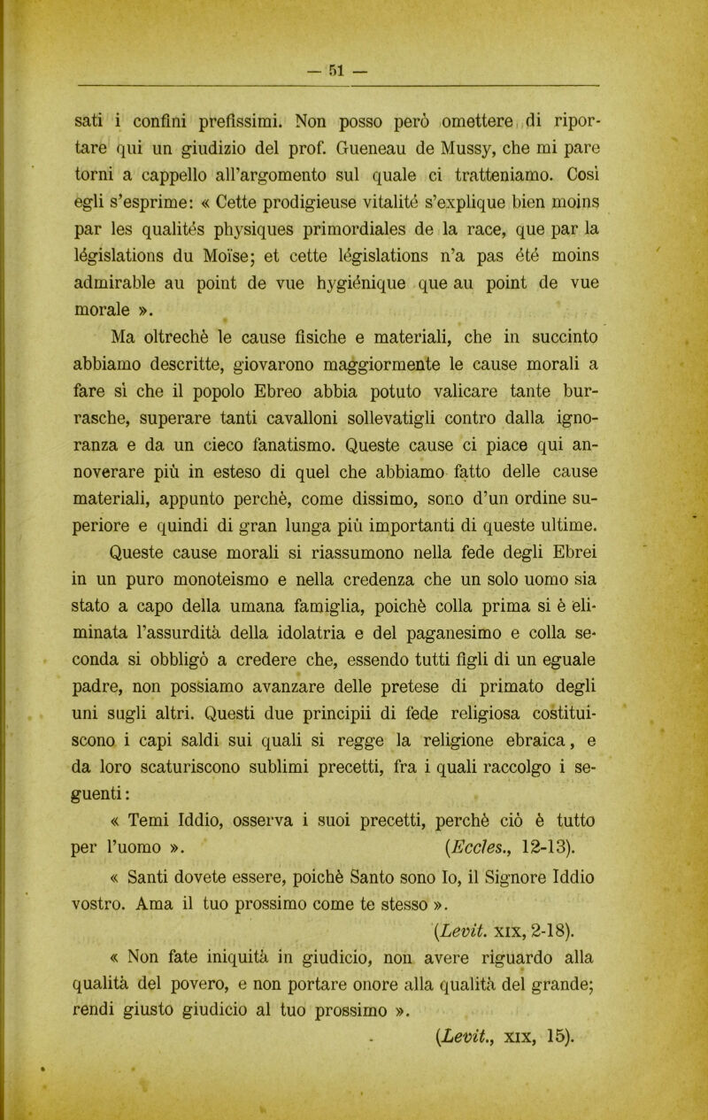 sati i confini prefissimi. Non posso però omettere, di ripor- tare qui un giudizio del prof. Gueneau de Mussy, che mi pare torni a cappello all’argomento sul quale ci tratteniamo. Così egli s’esprime: « Cette prodigieuse vitalité s’explique bien moins par les qualités physiques primordiales de la race, que par la législations du Moìse; et cette législations n’a pas été moins admirable au point de vue hygiénique que au point de vue morale ». Ma oltreché le cause fìsiche e materiali, che in succinto abbiamo descritte, giovarono maggiormente le cause morali a fare sì che il popolo Ebreo abbia potuto valicare tante bur- rasche, superare tanti cavalloni sollevatigli contro dalla igno- ranza e da un cieco fanatismo. Queste cause ci piace qui an- noverare più in esteso di quel che abbiamo fatto delle cause materiali, appunto perchè, come dissimo, sono d’un ordine su- periore e quindi di gran lunga più importanti di queste ultime. Queste cause morali si riassumono nella fede degli Ebrei in un puro monoteismo e nella credenza che un solo uomo sia stato a capo della umana famiglia, poiché colla prima si è eli- minata l’assurdità della idolatria e del paganesimo e colla se- conda si obbligò a credere che, essendo tutti figli di un eguale padre, non possiamo avanzare delle pretese di primato degli uni sugli altri. Questi due principii di fede religiosa costitui- scono i capi saldi sui quali si regge la religione ebraica, e da loro scaturiscono sublimi precetti, fra i quali raccolgo i se- guenti : « Temi Iddio, osserva i suoi precetti, perchè ciò è tutto per l’uomo ». (Eccles., 12-13). « Santi dovete essere, poiché Santo sono Io, il Signore Iddio vostro. Ama il tuo prossimo come te stesso ». (.Levit. xix, 2-18). « Non fate iniquità in giudicio, non avere riguardo alla qualità del povero, e non portare onore alla qualità del grande; rendi giusto giudicio al tuo prossimo ». (Levit., xix, 15).