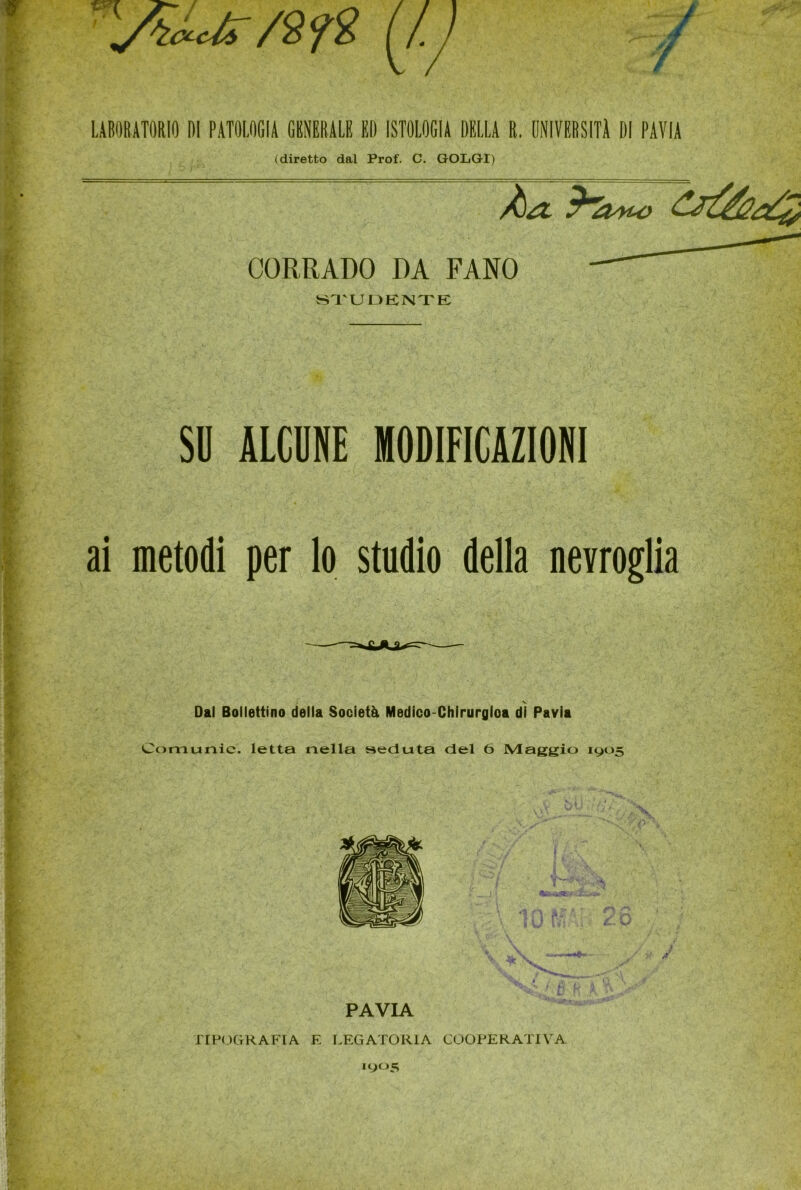 (diretto dal Prof. C. GOLGI) CORRADO DA FANO STUDENTE SD ALCUNE MODIFICAZIONI ai metodi per lo studio della nevroglia v Dal Bollettino della Società Medico-Chirurgioa di Pavia Comunic. letta nella seduta del 6 Maggio 1905 PAVIA TIPOGRAFIA E LEGATORIA COOPERATIVA