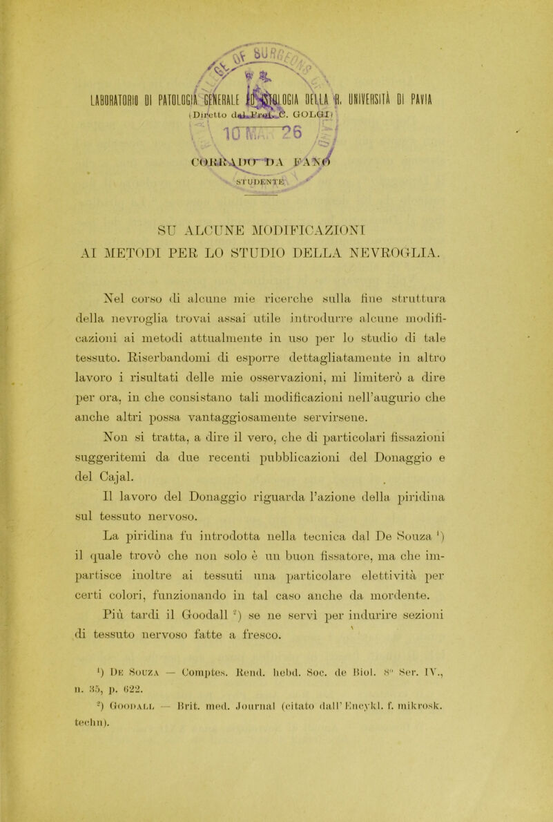 Jfi'V 01 PATOLOGIA GENERALE ID.SSHEOGIA OELLA 0, UNITOIll iDiretto dd*3?iSjS. GOLGI> C\ io Mi-.. 26 IH COKR\I)tr STUDENTE DA FAiS'0 SU ALCUNE MODIFICAZIONI AI METODI PER LO STUDIO DELLA NEVROGLIA, Nel corso eli alcune mie ricerche sulla due struttura della nevroglia trovai assai utile introdurre alcune modifi- cazioni ai metodi attualmente in uso per lo studio di tale tessuto. Diserbandomi di esporre dettagliatamente in altro lavoro i risultati delle mie osservazioni, mi limiterò a dire per ora, in che consistano tali modificazioni nell’augurio che anche altri possa vantaggiosamente servirsene. Non si tratta, a dire il vero, che di particolari fissazioni suggeritemi da due recenti pubblicazioni del Donaggio e del Cajal. Il lavoro del Donaggio riguarda l’azione della piridina sul tessuto nervoso. La piridina fu introdotta nella tecnica dal De Senza *) il quale trovò che non solo è un buon fissatore, ma che im- partisce inoltre ai tessuti una particolare elettività per certi colori, funzionando in tal caso anche da mordente. Più tardi il Goodall 2) se ne servì per indurire sezioni di tessuto nervoso fatte a fresco. *) De Souza — n. H5, ]). (322. 2) Goodall Comptes. Read, liebd. Soc. (le Biol. 8° Ser. IV., Brit. med. Journal (citato dall’ Mncykl. f. mikrosk. tedili).