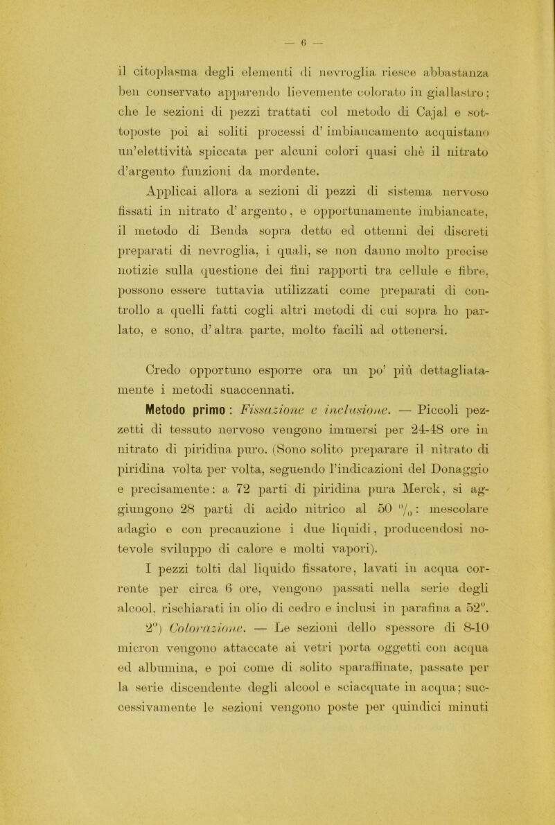 ben conservato apparendo lievemente colorato in giallastro ; die le sezioni di pezzi trattati col metodo di Cajal e sot- toposte poi ai soliti processi d’ imbiancamento acquistano un’elettività spiccata per alcuni colori quasi cliè il nitrato d’argento funzioni da mordente. Applicai allora a sezioni di pezzi di sistema nervoso fissati in nitrato d’argento, e opportunamente imbiancate, il metodo di Benda sopra detto ed ottenni dei discreti preparati di nevroglia, i quali, se non danno molto precise notizie sulla questione dei fini rapporti tra cellule e fibre, possono essere tuttavia utilizzati come preparati di con- trollo a quelli fatti cogli altri metodi di cui sopra ho par- lato, e sono, d’altra parte, molto facili ad ottenersi. Credo opportuno esporre ora un po’ più dettagliata- mente i metodi suaccennati. Metodo primo : Fissazione e inclusione. — Piccoli pez- zetti di tessuto nervoso vengono immersi per 24-48 ore in nitrato di piridina puro. (Sono solito preparare il nitrato di piridina volta per volta, seguendo l’indicazioni del Donaggio e precisamente : a 72 parti di piridina pura Merck, si ag- giungono 28 parti di acido nitrico al 50 /„ : mescolare adagio e con precauzione i due liquidi, producendosi no- tevole sviluppo di calore e molti vapori). I pezzi tolti dal liquido fissatore, lavati in acqua cor- rente per circa 6 ore, vengono passati nella serie degli alcool, rischiarati in olio di cedro e inclusi in parafina a 52°. 2°) Coloì'azione. — Le sezioni dello spessore di 8-10 micron vengono attaccate ai vetri porta oggetti con acqua ed albumina, e poi come di solito spar affinate, passate per la serie discendente degli alcool e sciacquate in acqua; suc- cessivamente le sezioni vengono poste per quindici minuti