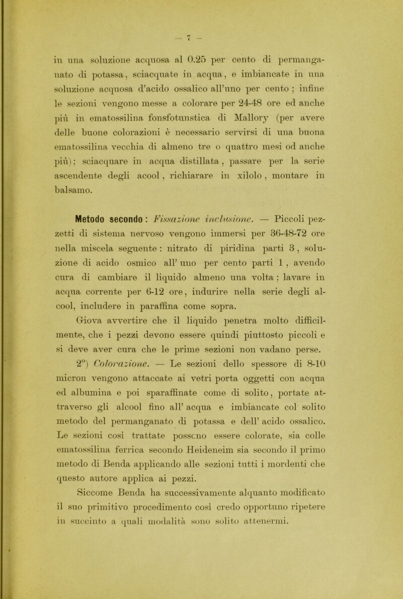 < — in una soluzione acquosa al 0.25 per cento di permanga- nato di potassa, sciacquate in acqua, e imbiancate in una soluzione acquosa d’acido ossalico all’uno per cento ; infine le sezioni vengono messe a colorare per 24-48 ore ed anche più in ematossilina fonsfotunstica di Mallory (per avere delle buone colorazioni è necessario servirsi di una buona ematossilina vecchia di almeno tre o quattro mesi od anche più) ; sciacquare in acqua distillata , passare per la serie ascendente degli acool . riddar are in xilolo . montare in balsamo. Metodo secondo : Fissazione inclusione. — Piccoli pez- zetti di sistema nervoso vengono immersi per 36-48-72 ore nella miscela seguente : nitrato di piridina parti 3 , solu- zione di acido osmico all’ uno per cento parti 1 , avendo cura di cambiare il liquido almeno una volta ; lavare in acqua corrente per 6-12 ore, indurire nella serie degli al- cool. includere in paraffina come sopra. Giova avvertire che il liquido penetra molto difficil- mente, che i pezzi devono essere quindi piuttosto piccoli e si deve aver cura che le prime sezioni non vadano perse. 2°) Colorazione. — Le sezioni dello spessore di 8-10 micron vengono attaccate ai vetri porta oggetti con acqua ed albumina e poi sparaffinate come di solito, portate at- traverso gli alcool fino all’ acqua e imbiancate col solito metodo del permanganato di potassa e dell’ acido ossalico. Le sezioni così trattate possono essere colorate, sia colle ematossilina ferrica secondo Heideneim sia secondo il primo metodo di Benda applicando alle sezioni tutti i mordenti che questo autore applica ai pezzi. Siccome Benda ha successivamente alquanto modificato il suo primitivo procedimento così credo opportuno ripetere in succinto a quali modalità sono solito attenermi.