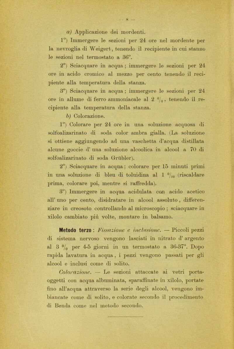 H a) Applicazione dei mordenti. 1°) Immergere le sezioni per 24 ore nel mordente per la nevroglia di Weigert, tenendo il recipiente in cui stanno le sezioni nel termostato a 36°. 2°) Sciacquare in acqua ; immergere le sezioni per 24 ore in acido cromico al mezzo per cento tenendo il reci- piente alla temperatura della stanza. 3°) Sciacquare in acqua ; immergere le sezioni per 24 ore in allume di ferro ammoniacale al 2 °/0. tenendo il re- cipiente alla temperatura della stanza. h) Colorazione. 1°) Colorare per 24 ore in una soluzione acquosa di solfoalizarinato di soda color ambra gialla. (La soluzione si ottiene aggiungendo ad una vaschetta d’acqua distillata alcune goccie d’ una soluzione alcoolica in alcool a 70 di solfoalizarinato di soda Griibler). 2°) Sciacquare in acqua ; colorare per lo minuti primi in una soluzione di bleu di toluidina al 1 °/00 (riscaldare prima, colorare poi, mentre si raffredda). 3°) Immergere in acqua acidulata con acido acetico all’ uno per cento, disidratare in alcool assoluto , differen- ziare in creosoto controllando al microscopio ; sciacquare in xilolo cambiato più volte, montare in balsamo. Metodo terzo : Fissazione e inclusione. — Piccoli pezzi di sistema nervoso vengono lasciati in nitrato d’ argento al 3 °/0 per 4-5 giorni in un termostato a 36-37°. Dopo rapida lavatura in acqua , i pezzi vengono passati per gli alcool e inclusi come di solito. Colo l'azione. — Le sezioni attaccate ai vetri porta- oggetti con acqua albuminata, sparaffinate in xilolo, portate fino all’acqua attraverso la serie degli alcool, vengono im- biancate come di solito, e colorate secondo il procedimento di Benda come nel metodo secondo.