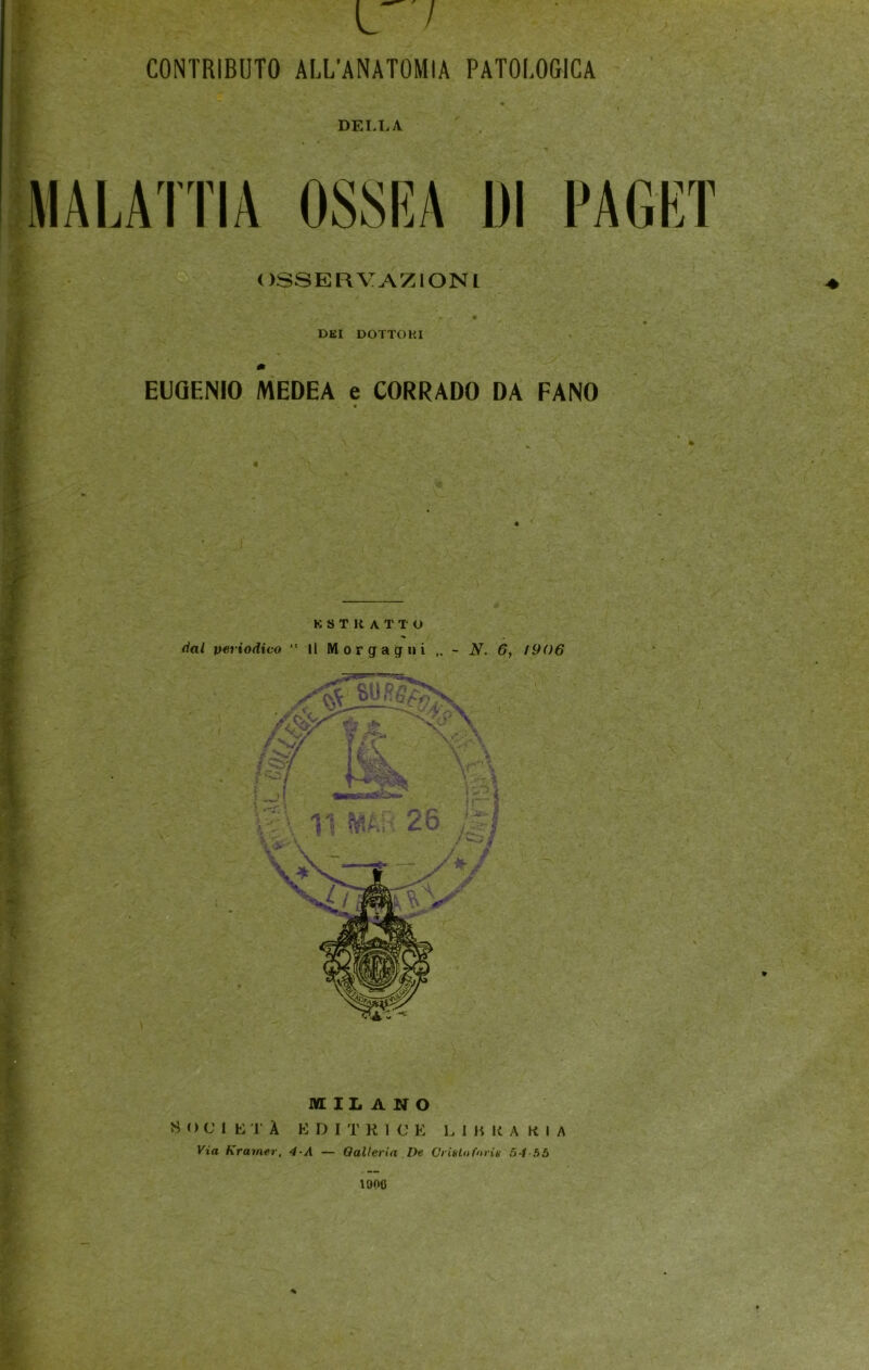 L / CONTRIBUTO ALL'ANATOMIA DELLA 7TT; PATOLOGICA ri VP DI PAGET OSSERVAZIONI DKI DOTTORI m EUGENIO MEDEA e CORRADO DA FANO « MILANO S O CM L T À EDITRICE L 1 JT R A K I A Via Kramer, 4-A — Oalleria ,De Ci itilo forù 54-55 190C