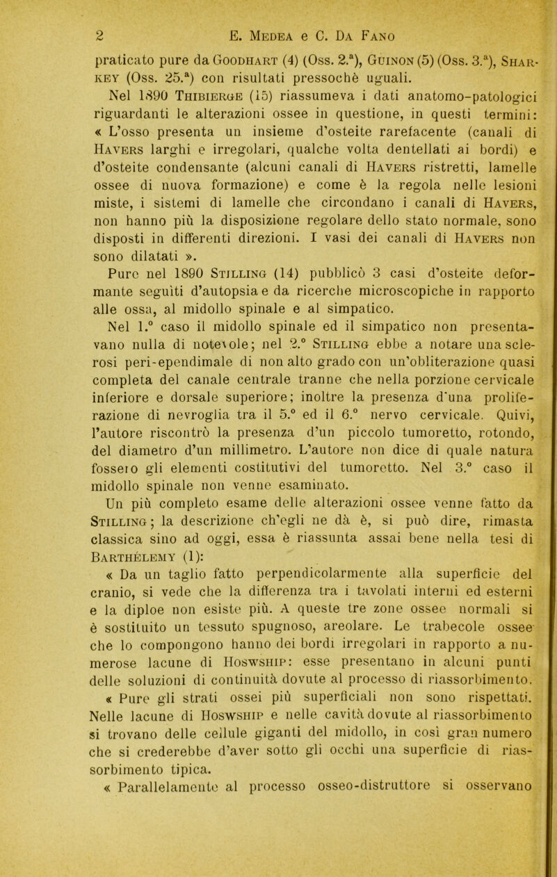 praticato pure da Goodhart (4) (Oss. 2.^), Guinon (5) (Oss. 3.^), Shar- KEY (Oss. 25.“) con risultati pressoché ug'uali. Nel 1890 Thibieroe (i5) riassumeva i dati anatomo-patologici riguardanti le alterazioni ossee in questione, in questi termini: « L’osso presenta un insieme d’osteite rarefacente (canali di Havers larghi e irregolari, qualche volta dentellati ai bordi) e d’osteite condensante (alcuni canali di Havers ristretti, lamelle ossee di nuova formazione) e come è la regola nelle lesioni miste, i sistemi di lamelle che circondano i canali di Havers, non hanno più la disposizione regolare dello stato normale, sono disposti in differenti direzioni. I vasi dei canali di Havers non sono dilatati ». Pure nel 1890 Stillino (14) pubblicò 3 casi d’osteite defor- mante seguiti d’autopsia e da ricerche microscopiche in rapporto alle ossa, al midollo spinale e al simpatico. Nel l.° caso il midollo spinale ed il simpatico non presenta- vano nulla di notevole; nel 2.° Stillino ebbe a notare una scle- rosi peri-ependimale di non alto grado con un’obliterazione quasi completa del canale centrale tranne che nella porzione cervicale inferiore e dorsale superiore; inoltre la presenza d'una prolife- razione di nevroglia tra il 5.° ed il 6.® nervo cervicale. Quivi, l’autore riscontrò la presenza d’un piccolo tumoretto, rotondo, del diametro d’un millimetro. L’autore non dice di quale natura fossero gli elementi costitutivi del tumoretto. Nel 3.° caso il midollo spinale non venne esaminato. Un più completo esame delle alterazioni ossee venne fatto da Stillino; la descrizione ch’egli ne dà è, si può dire, rimasta classica sino ad oggi, essa è riassunta assai bene nella tesi di Barthélemy^ (1): « Da un taglio fatto perpendicolarmente alla superfìcie del cranio, si vede che la differenza tra i tavolati interni ed esterni e la diploe non esiste più. A queste tre zone ossee normali si è sostituito un tessuto spugnoso, areolare. Le trabecole ossee- che lo compongono hanno dei bordi irregolari in rapporto a nu- merose lacune di Hoswship: esse presentano in alcuni punti delle soluzioni di continuità dovute al processo di riassorbimento. « Pure gli strati ossei più superficiali non sono rispettati. Nelle lacune di Hoswship e nelle cavità dovute al riassorbimento si trovano delle cellule giganti del midollo, in cosi gran numero che si crederebbe d’aver sotto gli occhi una superficie di rias- sorbimento tipica. « Parallelamente al processo osseo-distruttore si osservano