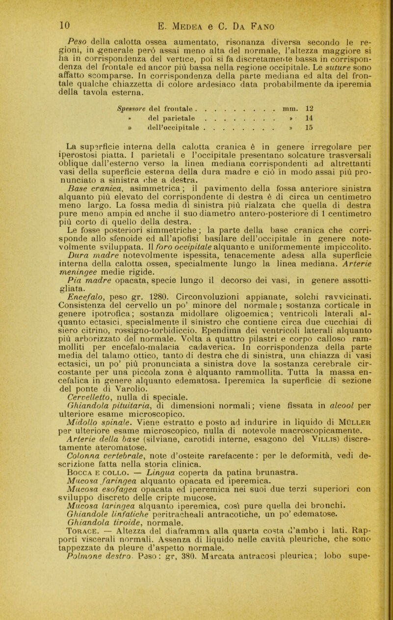 Peso della calotta ossea aumentato, risonanza diversa secondo le re- gioni, in generale però assai meno alta del normale, l’altezza maggiore si ha in corrispondenza del vertice, poi si fa discretamer<te bassa in corrispon- denza del frontale ed ancor più bassa nella regione occipitale. Le suture sono affatto scomparse. In corrispondenza della parte mediana ed alta del fron- tale qualche chiazzetta di colore ardesiaco data probabilmente da iperemia della tavola esterna. Spessore del frontale mm. 12 » del parietale > 14 » delPoccipitale » 15 La superficie interna della calotta cranica è in genere irregolare per iperostosi piatta. 1 parietali e l’occipitale presentano solcature trasversali oblique dall’esterno verso la linea mediana corrispondenti ad altrettanti vasi della superficie esterna della dura madre e ciò in modo assai più pro- nunciato a sinistra <'.he a destra. Base cranica, asimmetrica ; il pavimento della fossa anteriore sinistra alquanto più elevato del corrispondente di destra è di circa un centimetro meno largo. La fossa media di sinistra più rialzata che quella di destra pure meno ampia ed anche il suo diametro antero-posteriore di 1 centimetro più corto di quello della destra. Le fosse posteriori simmetriche ; la parte della base cranica che corri- sponde allo sfenoide ed all’apofisi basilare dell’occipitale in genere note- volmente sviluppata. W foro occipitale o\(\\i2aìio Q uniformemente impiccolito. Dura madre notevolmente ispessita, tenacemente adesa alla superficie interna della calotta ossea, specialmente lungo la linea mediana. Arterie meningee medie rigide. Pia madre opacata, specie lungo il decorso dei vasi, in genere assotti- gliata. Encefalo, peso gr. 1280. Circonvoluzioni appianate, solchi ravvicinati. Consistenza del cervello un po’ minore del normale ; sostanza corticale in genere ipotrofica; sostanza midollare oligoemica; ventricoli laterali al- quanto ectasie!, specialmente il sinistro che contiene circa due cucchiai di siero citrino, rossigno-torbidiccio. Ependima dei ventricoli laterali alquanto più arborizzato del normale. Volta a quattro pilastri e corpo calloso ram- molliti per encefalo-malacia cadaverica. In corrispondenza della parte media del talamo ottico, tanto di destra che di sinistra, una chiazza di vasi ectasie!, un po’ più pronunciata a sinistra dove la sostanza cerebrale cir- costante per una piccola zona è alquanto rammollita. Tutta la massa en- cefalica in genere alquanto edematosa. Iperemica la superficie di sezione del ponte di Varolio. Cervelletto, nulla di speciale. Ghiandola pituitaria, di dimensioni normali ; viene fissata in alcool per ulteriore esame microscopico. Midollo spinale. Viene estratto e posto ad indurire in liquido di Muller per ulteriore esame microscopico, nulla di notevole macroscopicamente. Arterie della base (silviane, carotidi interne, esagono del Villis) discre- tamente ateromatose. Colonna vertebrale, note d’osteite rarefacente : per le deformità, vedi de- scrizione fatta nella storia clinica. Bocca e collo. — Lingua coperta da patina brunastra. Mucosa faringea alquanto opacata ed iperemica. Mucosa esofagea opacata ed iperemica nei suoi due terzi superiori con sviluppo discreto delle cripte mucose. Mucosa laringea alquanto iperemica, cosi pure quella dei bronchi. Ghiandole linfatiche peritracheali antracotiche, un po’ edematose. Ghiandola tiroide, normale. Torace. — Altezza del diaframma alla quarta costa d’ambo i lati. Rap- porti viscerali normali. Assenza di liquido nelle cavità pleuriche, che sono tappezzate da pleure d’aspetto normale. Polmone destro. Peso: gr, 380. Marcata antracosi pleurica; lobo supe-