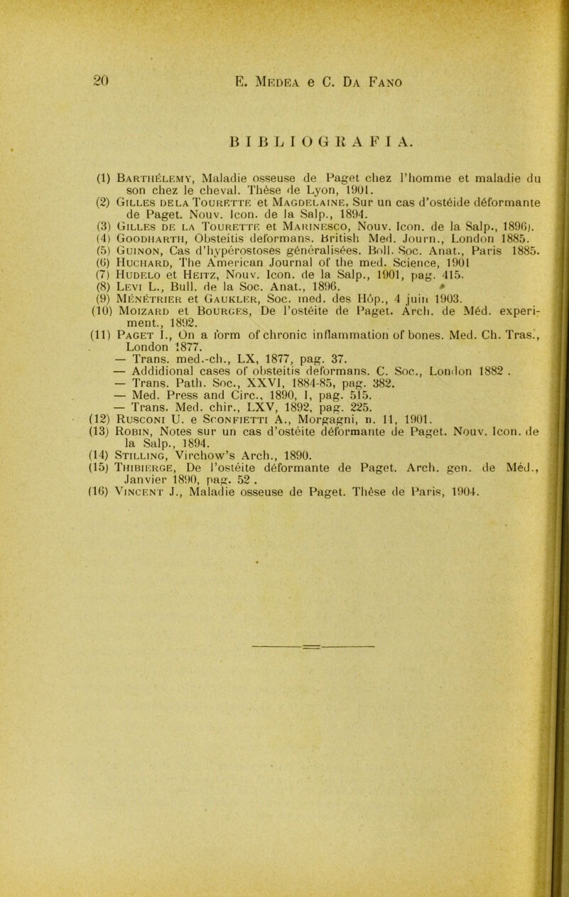 B I B L I O G E A F 1 A. (1) Barthélemy, Maladie osseuse de Paget cliez riiomme et maladie du son chez le chevai. Thèse de Lyon, 1901. (2) Gilles delaTourette et Magdelaine, Sur un cas d’ostéide déformante de Paget. Nouv. Icon. de la Salp., 1894. (3) Gilles de la Tourette et Maiunesco, Nouv. Icon. de la Salp., 1896). (4) Goodhartii, Obsteitis deformans. British Med. Journ., London 1885. (5) Guinon, Cas d’hypérostoses généralisées. Boll. Soc. Anat., Paris 1885. (6) Huchard, The American Journal of thè med. Science, 1901 (7) Hudelo et Heitz, Nouv. Icon. de la Salp., 1901, pag. 415. (8) Levi L., Bull, de la Soc. Anat., 1896. > (9) Ménétrier et Gaukler, Soc. med. des Hóp., 4 juin 1903. (10) Moizard et Bourges, De Tostéite de Paget. Ardi, de Méd. experi- ment., 1892. (11) Paget I., On a ibrm of chronic inflammation of bones. Med. Ch. Tras., London 1877. — Trans, med.-eh., LX, 1877, pag. 37. — Addidional cases of obsteitis deformans. C. Soc., London 1882 . — Trans. Path. Soc., XXVI, 1884-85, pag. 382. — Med. Press and Gire., 1890, I, pag. 515. — Trans. Med. chir., LXV, 1892, pag. 225. (12) Rusconi U. e Sconfietti A., Morgagni, n. 11, 1901. (13) Robin, Notes sur un cas d’ostéite déformante de Paget. Nouv. Icon. de la Salp., 1894. (14) Stillino, Virchow’s Arch., 1890. (15) Thibierge, De Tostéite déformante de Paget. Arch. gen. de Méd., Janvier 1890, pag. 52 . (16) Vincent J., Maladie osseuse de Paget. Thèse de Paris, 1904. V