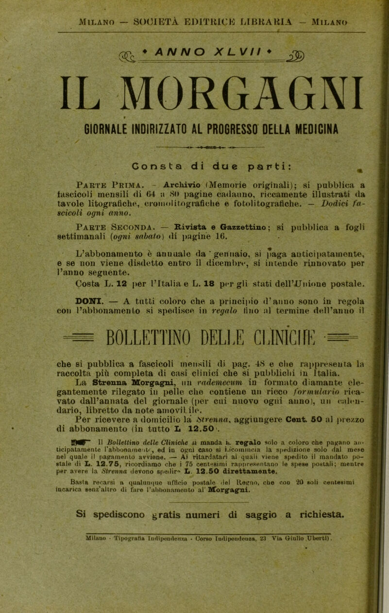 Milano SOCIETÀ BDITIUCE UBKAHIA - Milano (5Ì ♦ ANNO XLVn * IL MORGAGNI GIORNALE INDIRIZZATO AL PROGRESSO DELLA MEDICINA Consta di due parti: ^ Parte Prima. - Archivio (Memorie originali); si pubblica a lasciceli mensili di 64 a 80 pagine cadauno, riccamente illustrati da tavole litografiche, cromolitografiche e fotolitografiche. — Dodici fa- scicoli ogni anno. Parte Seconda, — Rivista e Gazzettino; si pubblica a fogli settimanali {ogni sabato) di i)agin'e 16. L’abbonamento è annuale da gennaio, si paga anticipatamente, e se non viene disdetto entro il dicembre, si intende rinnovato per l’anno seguente. Costa L. 12 per l’Italia e L. 18 per gli stati dell’Unione postale. DONI. — A tutti coloro che a principio d’anno sono in regola con l’abbonamento si spedisce in regalo fino ni termine dell’anno il — BOLLETTINO DELLE CLlNlCflE — che si pubblica a fascicoli mensili di pag. 48 e che rappresenta la raccolta più completa di casi clinici che si pubblichi in Italia. La Strenua Morgagni, un vademecum in formato diamante ele- gantemente rilegato in pelle che contiene un ricco formulario rica- vato dall’annata del giornale (i)er cui nuovo ogni anno), un c.alen- dario, libretto da note amoviLiìe. Per ricevere a domicilio la strenna, aggiungere Cent. 50 al prezzo di abbonamento (in tutto L 12.50 l li Bollettino delle Cliniche si manda h regalo solo a coloro che pacano an- ticipatamente l'abbonameutr, ed in o^mi caso si i.icoiniucia la sfiedizione solo dal mese nel quale il pagamento avviene. — Ai ritardatari ai quali viene spedito il mandato po- stale di II. 12.75, ricordiamo che i 75 centesimi rappresentano le spese postali; mentre per avere la Strenna devono spedir'^ L. 12.50 direttamente. Basta recarsi a qualumpie nHicio postale del Retano, che eoo 20 soli centesimi incarica senz'altro di fare l’abbonainento al' Morgagni. Si spediscono gratis numeri di saggio a richiesta. Milano - Tipogratia ludipeiiderrza • Corso ludipendeuza, 23 Via Giulio Ubertl).