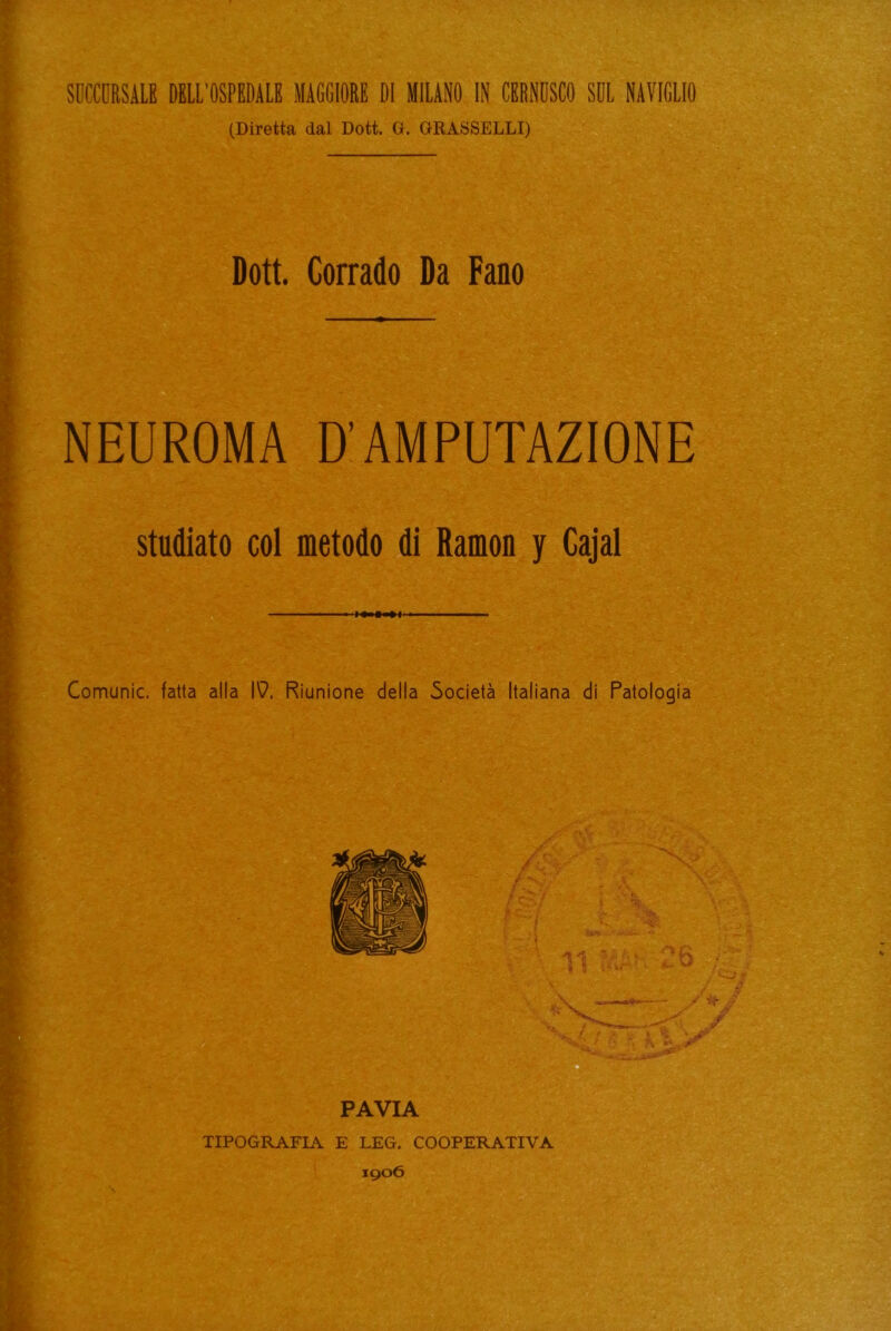 SOCCORSALE DELL’OSPEDALE MAGGIORE DI MILANO IN CERNOSCO SOL NAVIGLIO (Diretta dal Dott. G. GRASSELLI) Dott. Corrado Da Fano NEUROMA D’AMPUTAZIONE studiato col metodo di Ramon y Cajal — .i Comunic. fatta alla N. Riunione della Società Italiana di Patologia TIPOGRAFIA E LEG. COOPERATIVA 1906