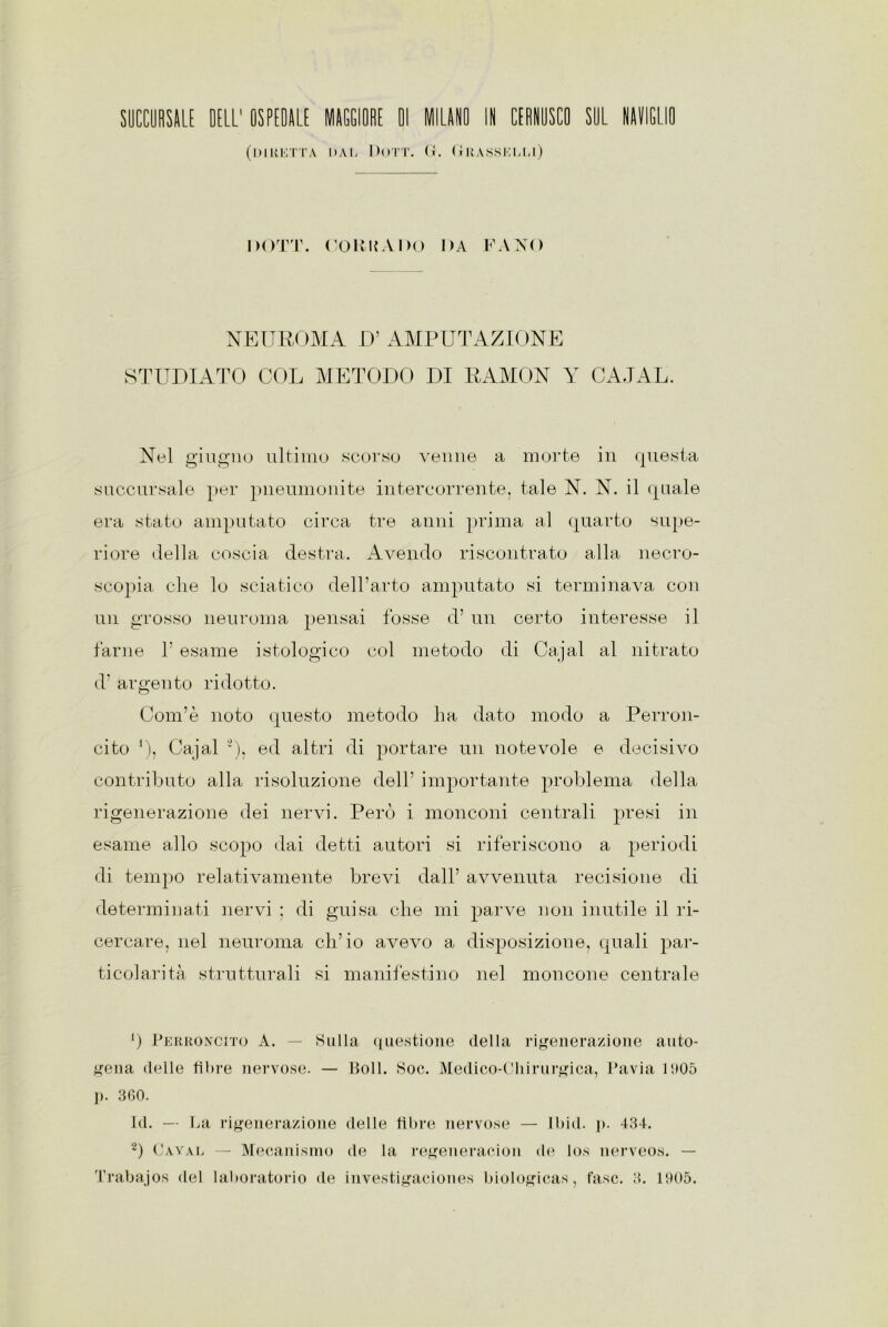 (IHRUTTA DAL DOTT. (i. GRASSELLI) DOTT. COR UÀ DO DA FANO NEUROMA D’ AMPUTAZIONE STUDIATO COL METODO DI RAMON Y CAJAL. Nel giugno ultimo scorso venne a morte in questa succursale per pneumonite intercorrente, tale N. N. il quale era stato amputato circa tre anni prima al quarto supe- riore della coscia destra. Avendo riscontrato alla necro- scopia che lo sciatico dell’arto amputato si terminava con un grosso neuroma pensai fosse d’ un certo interesse il farne 1’ esame istologico col metodo di Cajal al nitrato d’ argento ridotto. Com’è noto questo metodo ha dato modo a Perron- cito *), Cajal ■), ed altri di portare un notevole e decisivo contributo alla risoluzione dell’ importante problema della rigenerazione dei nervi. Però i monconi centrali presi in esame allo scopo dai detti autori si riferiscono a periodi di tempo relativamente brevi dall’ avvenuta recisione di determinati nervi ; di guisa che mi parve non inutile il ri- cercare, nel neuroma ch’io avevo a disposizione, quali par- ticolarità strutturali si manifestino nel moncone centrale ’) Perroncìto A. — Sulla questione della rigenerazione auto- gena delle fibre nervose. — Boll. Soe. Medico-Chirurgica, Pavia 005 p. 360. Id. — La rigenerazione delle fibre nervose — lbid. p. 434. 2) Gayal — Mecanismo de la regeneracion de los nerveos. — Trabajos del laboratorio de investigaciones biologicas, fase. 3. 005.
