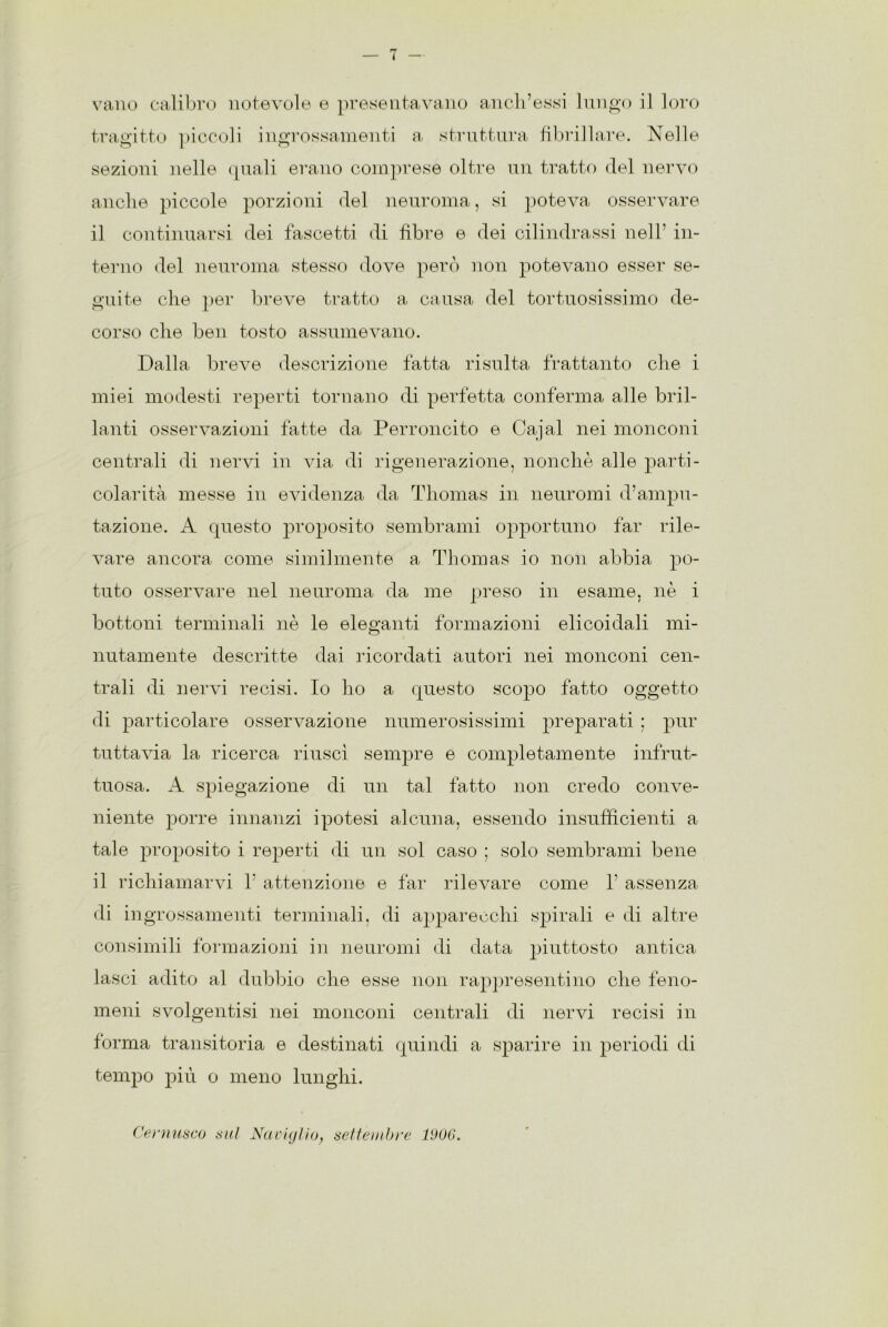 4 vano calibro notevole e presentavano anch’essi lungo il loro tragitto piccoli ingrossamenti a struttura fibrillare. Nelle sezioni nelle quali erano comprese oltre un tratto del nervo anche piccole porzioni del neuroma, si poteva osservare il continuarsi dei fascetti di fibre e dei cilindrassi nell’ in- terno del neuroma stesso dove però non potevano esser se- guite che per breve tratto a causa del tortuosissimo de- corso che ben tosto assumevano. Dalla breve descrizione fatta risulta frattanto che i miei modesti reperti tornano di perfetta conferma alle bril- lanti osservazioni fatte da Perroncito e Cajal nei monconi centrali di nervi in via di rigenerazione, nonché alle parti- colarità messe in evidenza da Thomas in neuromi d’ampu- tazione. A questo proposito sembrami opportuno far rile- vare ancora come similmente a Thomas io non abbia po- tuto osservare nel neuroma da me preso in esame, nè i bottoni terminali nè le eleganti formazioni elicoidali mi- nutamente descritte dai ricordati autori nei monconi cen- trali di nervi recisi. Io ho a questo scopo fatto oggetto di particolare osservazione numerosissimi preparati ; pur tuttavia la ricerca riuscì sempre e completamente infrut- tuosa. A spiegazione di un tal fatto non credo conve- niente porre innanzi ipotesi alcuna, essendo insufficienti a tale proposito i reperti di un sol caso ; solo sembrami bene il richiamarvi 1’ attenzione e far rilevare come 1’ assenza di ingrossamenti terminali, di apparecchi spirali e di altre consimili formazioni in neuromi di data piuttosto antica lasci adito al dubbio che esse non rappresentino che feno- meni svolgentisi nei monconi centrali di nervi recisi in forma transitoria e destinati quindi a sparire in periodi di tempo più o meno lunghi. Ce musco sul Naviglio, settembre 1906.