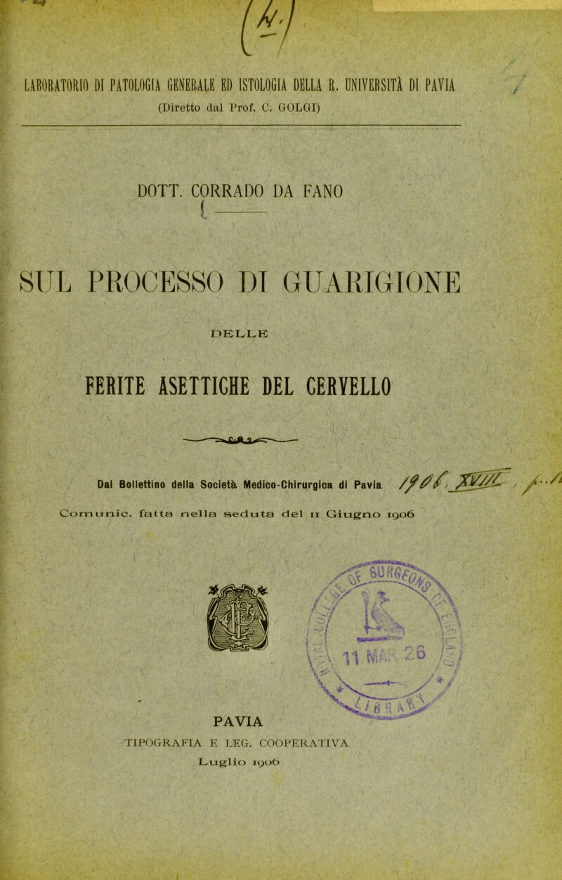 UBORATORIfl DI PATOLOGIA GBNERALE ED ISTOLOGIA DELLA R. UNIVERSITÀ DI PAVIA (Diretto dal Prof. C. GOLGI) DOTI. CORRADO DA FANO ( » E>ELLK r FERITE ASETTICHE DEL CERVELLO Dai Bollettino della Società Medico-Chirurgica di Pavia Comunic. fatta nella seduta del ii Giugno 1906 TIPOGRAFIA E LEG. COOPERATIVA Luglio 190Ò