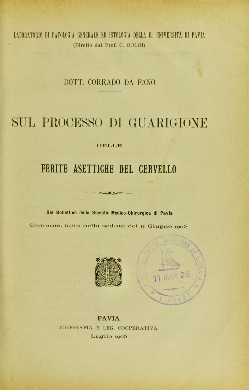 (Diretto dal l’rof. C. GOLUI) DOTI. CORRADO DA FANO SUL PROCESSO DI GUARIGIONE DKLIvK FERITE ASETTICHE DEL CERVELLO Dal Bollettino della Società Medico-Chirurgica di Pavia Comunie. fatta nella ?%eduta del ii Giugno 1906 1' /' ' - PAVIA TIPOGRAFIA E LEG. COOPERATIVA